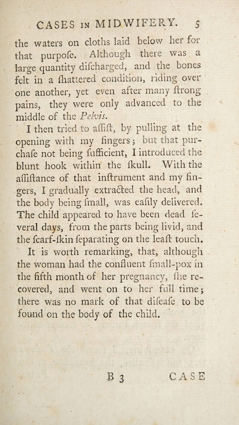 the waters on cloths laid below her for that purpofe. Although there was a large quantity difcharged, and. the bones felt in a fhattered condition, riding over- one another, yet even after many ftrong pains, they were only advanced to the middle of the Pelvis. I then tried to affifl, by pulling at the opening with my fingers ; but that pur- chafe not being fufficient, I introduced the blunt hook within the fkull. With the affiftance of that inftrument and my fin¬ gers, I gradually extracted the head, and the body being fmall, was eafily delivered. The child appeared to have been dead fe- veral days, from the parts being livid, and the fcarf-fkin feparating on the lead: touch. It is worth remarking, that, although the woman had the confluent fmall-pox m the fifth month of her pregnancy, fhe re¬ covered, and went on to her full time; there was no mark of that difeafe to be found on the body of the child.