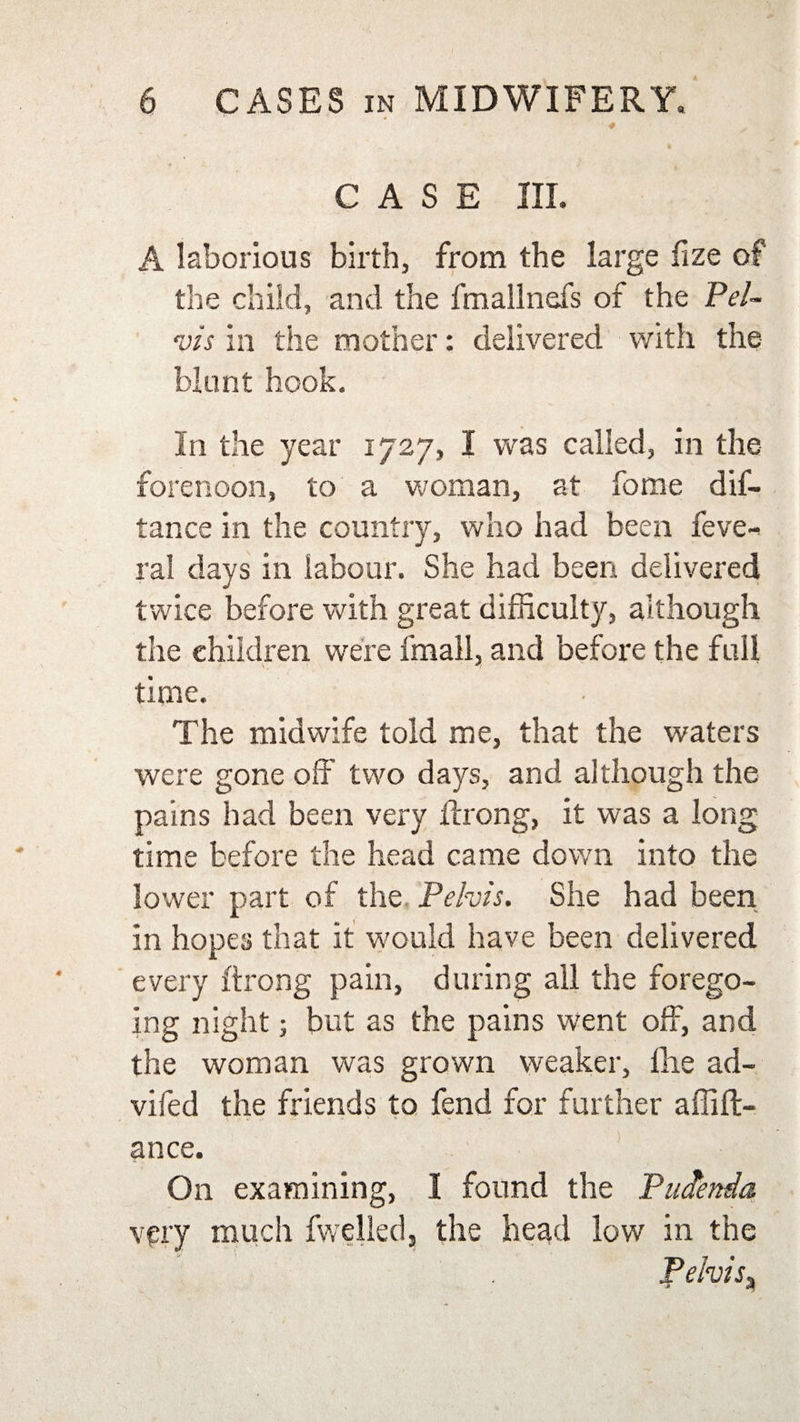 ■4 CASE III. A laborious birth, from the large fize of the child, and the fmallnefs of the Pel¬ vis in the mother: delivered with the blunt hook. In the year 1727, I was called, in the forenoon, to a woman, at fome dif- tance in the country, who had been feve-* ral days in labour. She had been delivered twice before with great difficulty, although the children were fmall, and before the full time. The midwife told me, that the waters were gone off two days, and although the pains had been very ftrong, it was a long time before the head came down into the lower part of the Pelvis. She had been in hopes that it would have been delivered every ftrong pain, during all the forego¬ ing night; but as the pains went off, and the woman was grown weaker, the ad- vifed the friends to fend for further affift- ance. On examining, I found the Puctenda very much fwelled, the head low in the pelvis3