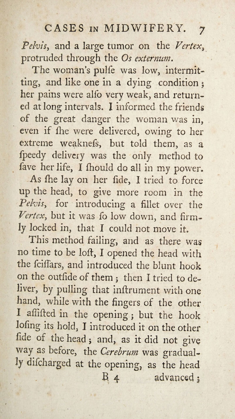 Pelvis, and a large tumor on the Vertex, protruded through the Os externum. The woman’s pulfe was low, intermit¬ ting, and like one in a dying condition ; her pains were alfo very weak, and return¬ ed at long intervals. I informed the friends of the great danger the woman was in, even if fhe were delivered, owing to her extreme weaknefs, but told them, as a fpeedy delivery was the only method to fave her life, I fhould do all in my power. As fhe lay on her fide, I tried to force up the head, to give more room in the Pelvis, for introducing a fillet over the Vertex, but it was fo low down, and firm¬ ly locked in, that I could not move it. This method failing, and as there was no time to be loft, I opened the head with the fciftars, and introduced the blunt hook on the outfide of them ; then I tried to de¬ liver, by pulling that inftrument with one hand, while with the fingers of the other I affifted in the opening; but the hook lofing its hold, I introduced it on the other fide of the head; and, as it did not give way as before, the Cerebrum was gradual¬ ly difcharged at the opening, as the head B, 4 advanced 3