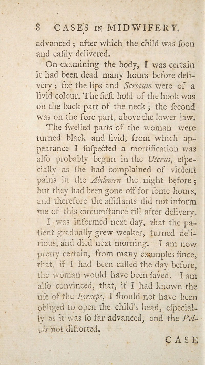 advanced 5 after which the child was foon and ealily delivered. On examining the body, I was certain it had been dead many hours before deli¬ very j for the lips and Scrotum were of a livid colour. Thefirft hold of the hook was on the back part of the neck ; the fecond was on the fore part, above the lower jaw. The fwelled parts of the woman were turned black and livid, from which ap¬ pearance I fufpedted a mortification was alfo probably begun in the Uterus, Spe¬ cially as ihe had complained of violent pains in the Abdomen the night before; but they had been gone off for feme hours, and therefore the affiftants did not inform me of this circumftance till after delivery. I was informed next day, that the pa¬ tient gradually grew weaker, turned deli¬ rious, and died next morning. I am now pretty certain, from many examples fmee, that, if I had been called the day before, the woman would have been faved. I am alfo convinced, that, if I had known the ufe of the Forceps, I fhould not have been obliged to open the child’s head, efpecial- lv as it was fo far advanced, and the Pel- J -  •vis not diftorted.
