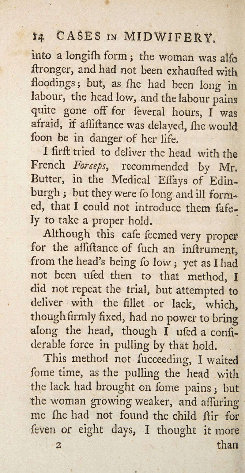 Into a longifh form ; the woman was alfo Wronger, and had not been exhaufted with floodings; but, as flie had been long in labour, the head low, and the labour pains quite gone off for feveral hours, I was afraid, if affiflance was delayed, flie would foon be in danger of her life. I firffc tried to deliver the head with the French Forceps, recommended by Mr. Butter, in the Medical Eflays of Edin¬ burgh ; but they were fo long and ill form¬ ed, that I could not introduce them fafe- ly to take a proper hold. Although this cafe feemed very proper for the affiftance of fuch an inftrument, from the head’s being fo low; yet as I had not been ufed then to that method, I did not repeat the trial, but attempted to deliver with the fillet or lack, which, though firmly fixed, had no power to bring along the head, though I ufed a confi- derable force in pulling by that hold. This method not fucceeding, I waited fome time, as the pulling the head with the lack had brought on fome pains; but the woman growing weaker, and alluring me flie had not found the child ftir for feven or eight days, I thought it more '2 than