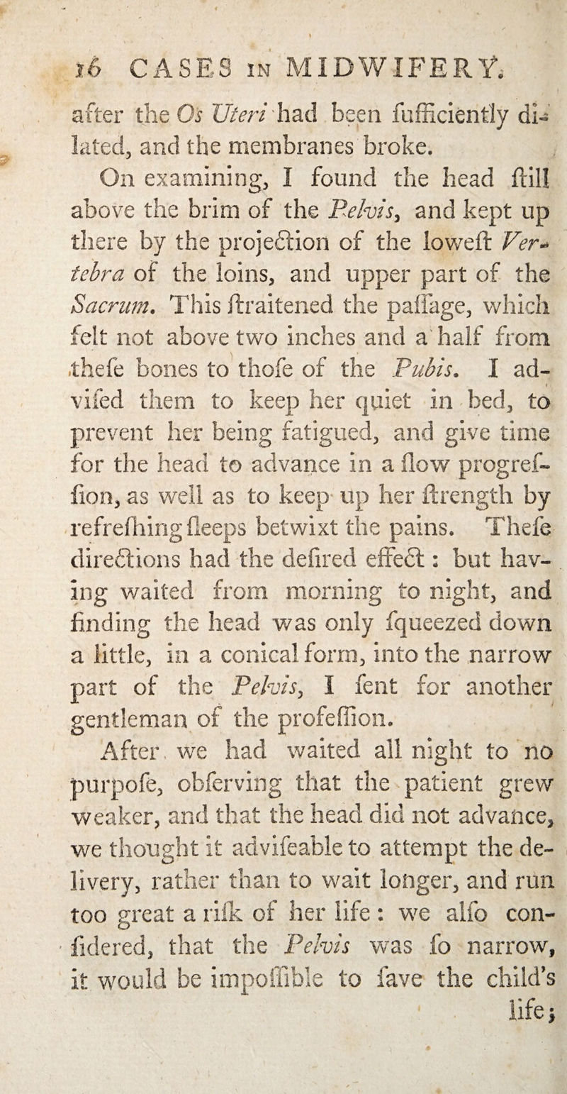 after the Os Uteri had been fufficiently di¬ lated, and the membranes broke. On examining, I found the head ftil! above the brim of the Pelvis, and kept up there by the projection of the lowed: Ver¬ tebra of the loins, and upper part of the Sacrum. This ftraitened the palfage, which felt not above two inches and a half from thefe bones to thofe of the Pubis. I ad- i vifed them to keep her quiet in bed, to prevent her being fatigued, and give time for the head to advance in a How progref- fion, as well as to keep up her ftrength by refrefhing deeps betwixt the pains. Thefe directions had the defired effect: but hav¬ ing waited from morning to night, and finding the head was only fqueezed down a little, in a conical form, into the narrow part of the Pelvis, I fent for another gentleman of the profeffion. After, we had waited all night to no purpofe, obferving that the patient grew weaker, and that the head did not advance, we thought it advifeable to attempt the de¬ livery, rather than to wait longer, and run too great a rilk of her life : we alio con- ■ fidered, that the Pelvis was fo narrow, it would be impoffible to fave the child’s life;