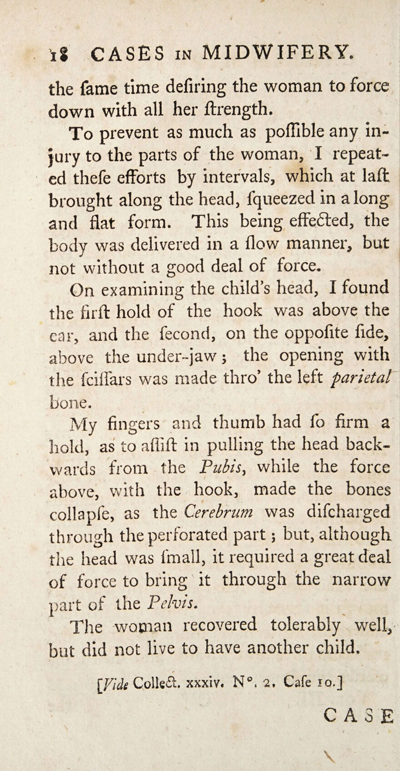 the fame time defiring the woman to force down with all her ftrength. To prevent as much as poflible any in¬ jury to the parts of the woman, I repeat¬ ed thefe efforts by intervals, which at laft brought along the head, fqueezed in along and flat form. This being effected, the body was delivered in a flow manner, but not without a good deal of force. On examining the child’s head, I found the firft hold of the hook was above the car, and the fecond, on the oppofite fide, above the under-jaw; the opening with the fcilfars was made thro’ the left parietal bone. My fingers and thumb had fo firm a hold, as to aflift in pulling the head back¬ wards from the Pubis, while the force above, with the hook, made the bones collapfe, as the Cerebrum was difcharged through the perforated part; but, although the head was fmall, it required a great deal of force to bring' it through the narrow part of the Pelvis. The woman recovered tolerably well, but did not live to have another child. [Fide Collet, xxxiv. N°. 2. Cafe 10.] CASE