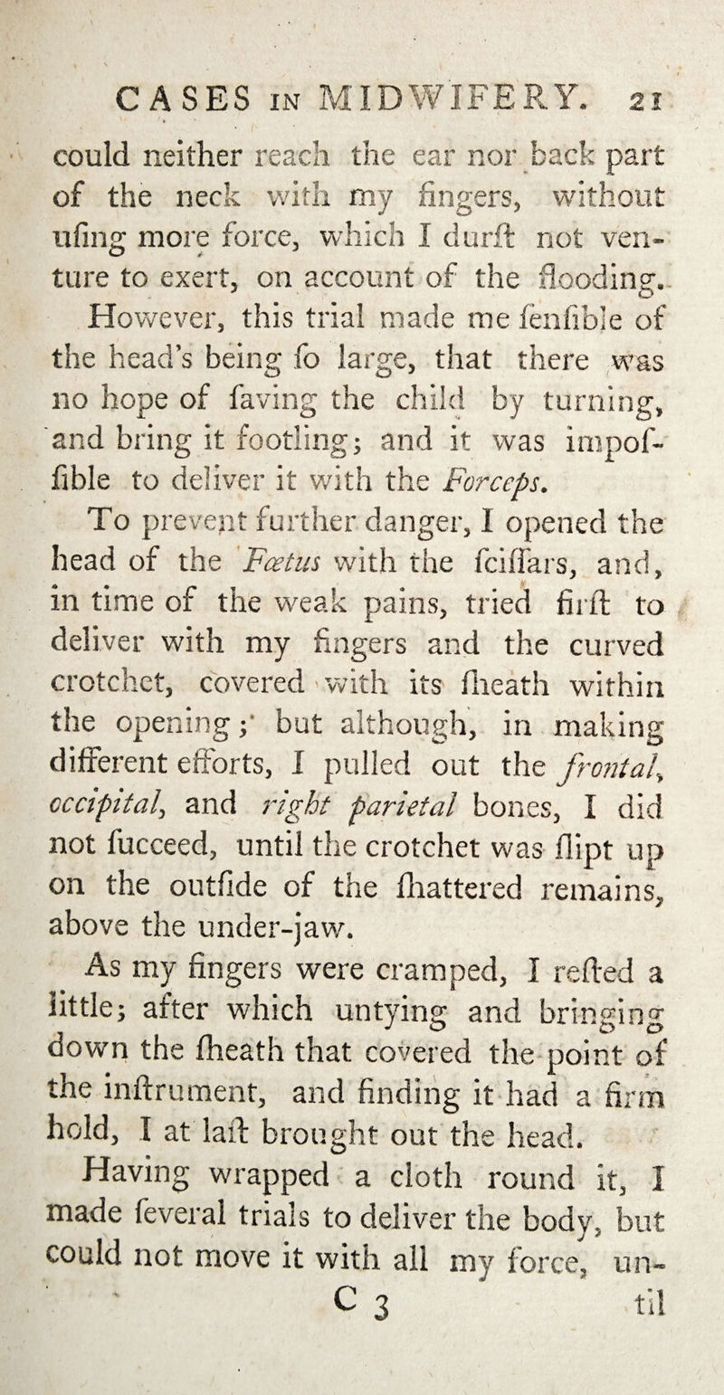 * / could neither reach the ear nor back part of the neck with my fingers, without ufing more force, which I durft not ven¬ ture to exert, on account of the flooding. However, this trial made me fenfibje of the head’s being fo large, that there was no hope of having the child by turning, and bring it footling; and it was impof- fible to deliver it with the Forceps. To prevent further danger, I opened the head of the Foetus with the fciffars, and, in time of the weak pains, tried fir ft to deliver with my fingers and the curved crotchet, covered with its fheath within the opening;' but although, in making different efforts, I pulled out the frontal, occipital, and right parietal bones, I did not fucceed, until the crotchet was dipt up on the outfide of the blattered remains, above the under-jaw. As my fingers were cramped, I refted a little; after which untying and bringing down the fheath that covered the point of the inftrument, and finding it had a firm hold, I at laft brought out the head. Having wrapped a cloth round it, I made feveral trials to deliver the body, but could not move it with all my force, un- C 3 til