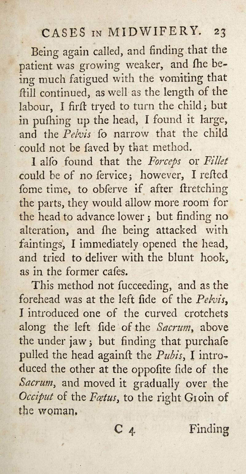 ♦ * Being again called, and finding that the patient was growing weaker, and (he be¬ ing much fatigued with the vomiting that {fill continued, as well as the length of the labour, I fir ft tryed to turn the child j but in pufhing up the head, I found it large, and the Pelvis fo narrow that the child could not be faved by that method. 1 alfo found that the Forceps or Fillet could be of no fervice; however, I refted fome time, to obferve if after ftretching the parts, they would allow more room for the head to advance lower; but finding no alteration, and fhe being attacked with faintings, I immediately opened the head, and tried to deliver with the blunt hook, as in the former cafes. This method not fucceeding, and as the forehead was at the left fide of the Pelvis, I introduced one of the curved crotchets along the left fide of the Sacrum, above the under jaw &gt; but finding that purchafe pulled the head againft the Pubis, I intro¬ duced the other at the oppofite fide of the Sacrum, and moved it gradually over the Occiput of the Foetus, to the right Groin of the woman, C 4 Finding
