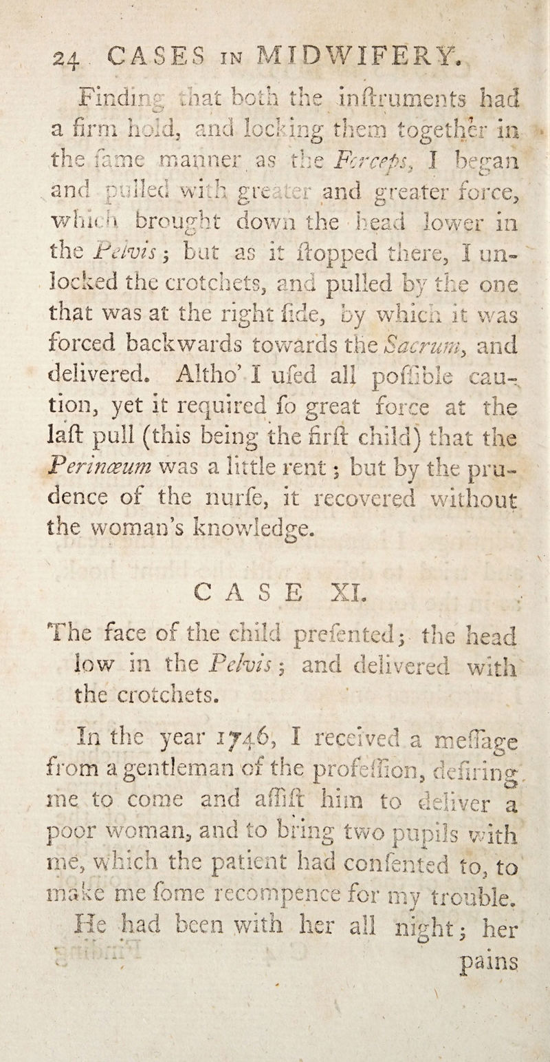 Findin? dial both i he in ft rumen ts had t 1 * \ a firm hold, and locking them together in the fame manner as the Fcrceps, I beran £ * O and pulled with greater and greater force, which brought down the head lower in the Pelvis; but as it flopped there, I un¬ locked the crotchets, and pulled by the one that was at the right fide, by which it was forced backwards towards the Sacrum, and delivered. Altho’ 1 ufed all poflible cau¬ tion, yet it required fo great force at the laid pull (this being the firft child) that the Perineum was a little rentj but by the pru¬ dence of the nurfe, it recovered without the woman’s knowledge. O CASE XL The face of the child prefented; the head low in the Pelvis; and delivered with the crotchets. T JLj n the year 1746, I received a mefiage from a gentleman of the profeflion, defiring. me to come and affift him to deliver a * poor woman, and to bring two pupils with me, which the patient had confented to, to make me fome recompence for my trouble. He had been with her all night; her p pains