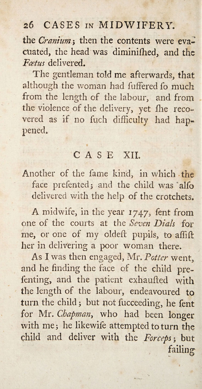 the Cranium j then the contents were eva- * cuated, the head was diminifhed, and the Foetus delivered. The gentleman told me afterwards, that although the woman had fuffered fo much from the length of the labour, and from the violence of the delivery, yet fhe reco¬ vered as if no fuch difficulty had hap¬ pened. CASE XII. Another of the fame kind, in which the face prefented; and the child was ' alfo delivered with the help of the crotchets. A midwife, in the year 1747, fent from one of the courts at the Seven Dials for me, or one of my oldefl pupils, to affift her in delivering a poor woman there. As I was then engaged, Mr. Totter went, and he finding the face of the child pre- fenting, and the patient exhaufted with the length of the labour, endeavoured to turn the child; but not fucceeding, he fent for Mr. Chapman, who had been longer with me; he likewife attempted to turn the child and deliver with the Forceps; but failing
