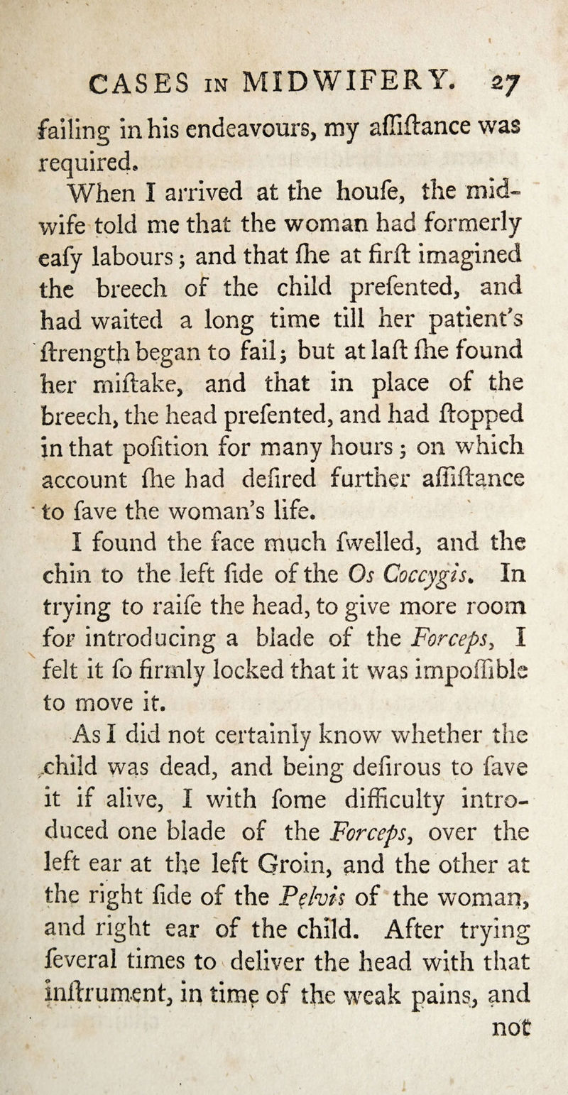 CASES in MIDWIFERY. 27 failing in his endeavours, my afliflance was required. When I arrived at the houfe, the mid¬ wife told me that the woman had formerly eafy labours; and that file at firft imagined the breech of the child prefented, and had waited a long time till her patient's ftrength began to fail; but at laft fhe found her miftake, and that in place of the breech, the head prefented, and had flopped in that pofition for many hours; on which account fhe had defired further afliflance ■ to fave the woman’s life. I found the face much fwelled, and the chin to the left fide of the Os Coccygis. In trying to raife the head, to give more room for introducing a blade of the Forceps, I felt it fo firmly locked that it was impoffible to move it. As I did not certainly know whether the ..child was dead, and being defirous to fave it if alive, I with fome difficulty intro¬ duced one blade of the Forceps, over the left ear at the left Groin, and the other at the right fide of the Pelvis of the woman, and right ear of the child. After trying feveral times to deliver the head with that inftrument, in time of the weak pains, and not