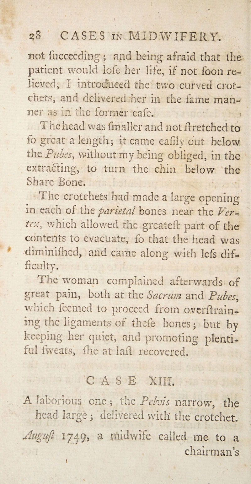not fucceeding ; and being afraid that the patient would lofe her life, if not foon re¬ lieved, I introduced the two curved crot¬ chets, and delivered her in the fame man¬ ner as in the former cafe. The head was fmaller and not ftretched to io great a length; it came eaiily out below the Pubes, without my being obliged, in the extracting, to turn the chin below the Share Bone. The crotchets had made a large opening * ^ O JL O in each of the parietal bones near the Ver¬ tex, which allowed the greateft part of the contents to evacuate, fo that the head was diminifhed, and came along with lefs dif¬ ficulty. j The woman complained afterwards of great pain, both at the Sacrum and Pubes, which Teemed to proceed from ovcrftrain- ing the ligaments of thefe bones; but by keeping her quiet, and promoting plenti¬ ful fweats, file at laft recovered. CASE XIII. A laborious one; the Pelvis narrow, the head large ; delivered with the crotchet.' Auguft 1749, a midwife called me to a chairman’s