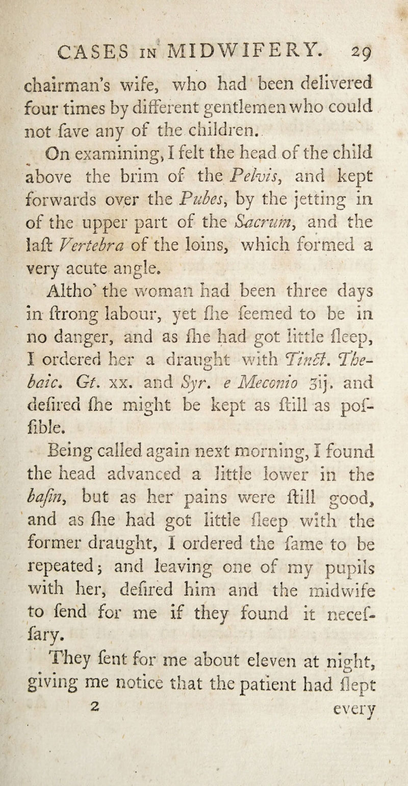 chairman’s wife, who had been delivered four times by different gentlemen who could not fave any of the children. On examining, I felt the head of the child above the brim of the Pelvis, and kept forwards over the Pubes, by the jetting in of the upper part of the Sacrum, and the iaft Vertebra of the loins, which formed a very acute angle. Altho the woman had been three days in ftrong labour, yet fhe feemed to be in no danger, and as lire had got little deep, I ordered her a draught with PinSl. Phe- baic. Gt. xx. and Syr. e Me coni 0 sij. and defired fhe might be kept as fall as pof- fible. Being called again next morning, I found the head advanced a little lower in the bafin, but as her pains were {fill good, and as fhe had got little deep with the former draught, I ordered the fame to be repeated j and leaving one of ray pupils with her, defired him and the midwife to fend for me if they found it necef- fary. They feat for me about eleven at night, giving me notice that the patient had flept 2 every
