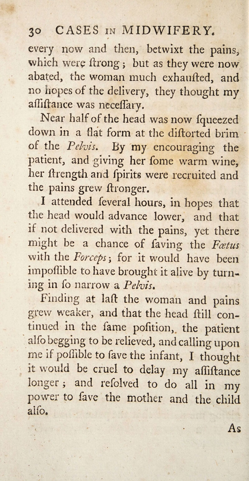 it every now and then, betwixt the pains, which were ftrong; but as they were now abated, the woman much exhaufted, and no hopes of the delivery, they thought my a Hi fiance was neceflary. Near half of the head was now fqueezed down in a flat form at the diflorted brim - of the Pelvis. By my encouraging the patient, and giving her fome warm wine, her ftrength and fpirits were recruited and the pains grew fhonger. I attended feveral hours, in hopes that the head would advance lower, and that if not delivered with the pains, yet there might be a chance of faving the Foetus with the Forceps; for it would have been impoflible to have brought it alive by turn¬ ing in fo narrow a Pelvis. Finding at laft the woman and pains grew weaker, and that the head flill 'con¬ tinued in the fame pofition, the patient alfo begging to be relieved, and calling upon me if poflible to fave the infant, I thought it would be cruel to delay my afliftance longer; and refolved to do all in my power to fave the mother and the child alfo. &lt; As