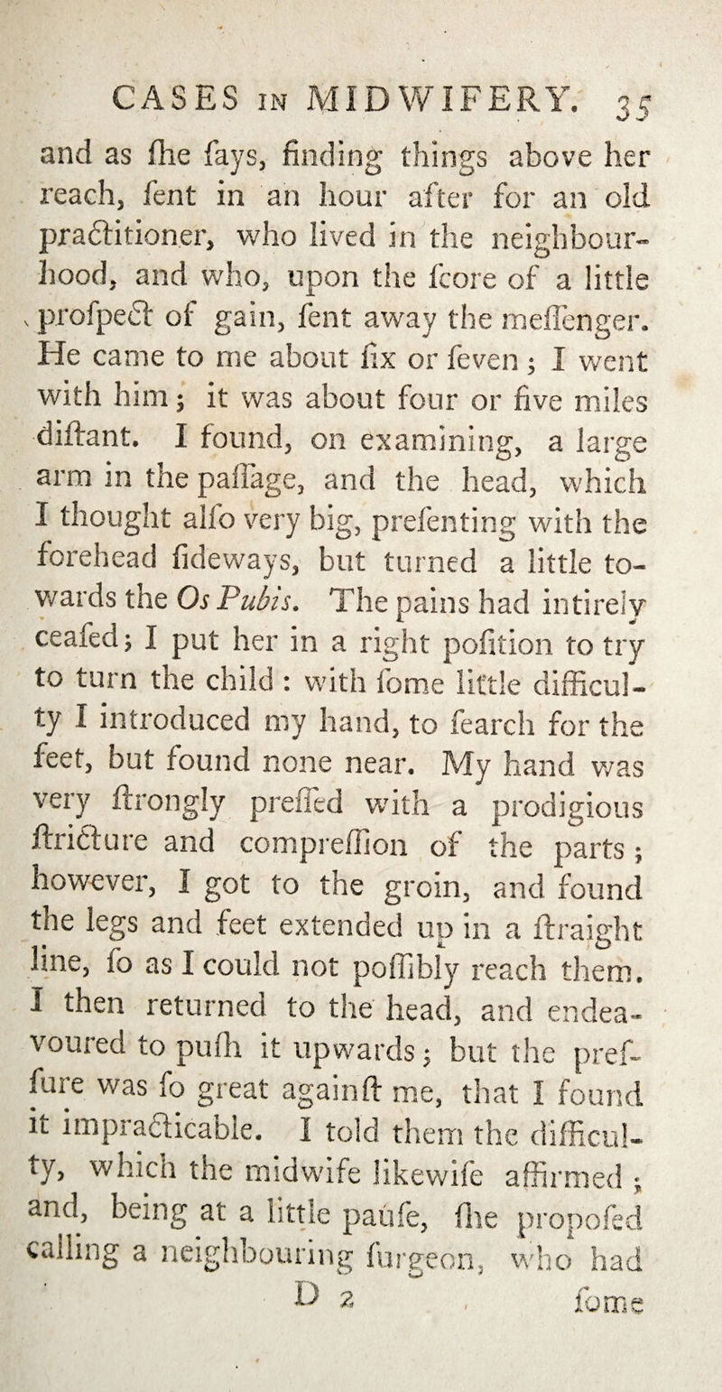 and as (he fays, finding things above her reach, lent in an hour after for an old pradfitioner, who lived in the neighbour¬ hood, and who, upon the fcore of a little . profpedf of gain, fent away the meifenger. He came to me about fix or feven ; I went with him; it was about four or five miles difirant. I found, on examining, a large arm in the paifage, and the head, which I thought alfo very big, prefen ting with the forehead fideways, but turned a little to¬ wards the Os Pubis. The pains had intireiy ceafedj I put her in a right pofition to try to turn the child : with fome little difficul¬ ty I introduced my hand, to fearch for the feet, but found none near. My hand was very ffrongly prelied with a prodigious Juncture and conipreffion of the parts; however, I got to the groin, and found the legs and feet extended up in a ftraight line, fo as I could not poffibly reach them. I then returned to the head, and endea¬ voured to pufii it upwards 5 but the pref- fure was fo great againft me, that I found it impradicable. I told them the difficul¬ ty, which the midwife likewife affirmed •, and, being at a little paiife, (lie propofed calling a neighbouring furgeon, who had v- ta * D 2 fome
