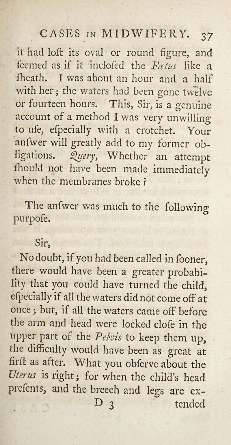 f CASES in MIDWIFERY. 37 it had loft its oval or round figure, and feemed as if it inclofed the Fcetus like a fheath. I was about an hour and a half with her3 the waters had been gone twelve or fourteen hours. This, Sir, is a genuine account of a method I was very unwilling to ufe, efpecially with a crotchet. Your anfwer will greatly add to my former ob¬ ligations. Query, Whether an attempt fhould not have been made immediately when the membranes broke ? The anfwer was much to the following purpofe. Sir, No doubt, if you had been called in fooner, there would have been a greater probabi¬ lity that you could have turned the child, efpecially if all the waters did not come off at once 3 but, if all the waters came off before the arm and head were locked clofe in the upper part of the Pelvis to keep them up, . the difficulty would have been as great at firft as after. What you obferve about the Uterus is right; for when the child’s head prefents, and the breech and legs are ex- D 3 tended