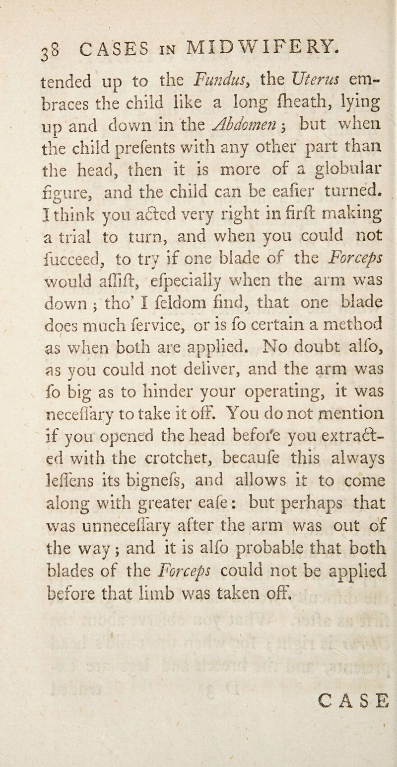 tended up to the Fundus, the Uterus em¬ braces the child like a long (heath, lying up and down in the Abdomen 3 but when the child prefents with any other part than the head, then it is more of a globular figure, and the child can be eafier turned. 3 think you added very right infirft making a trial to turn, and when you could not fucceed, to try if one blade of the Forceps would affift, efpecially when the arm was down ; tho’ I feldom find, that one blade does much fervice, or is fo certain a method as when both are applied. No doubt alfo, as you could not deliver, and the arm was fo big as to hinder your operating, it was neceflary to take it off. You do not mention if you opened the head befoi'e you extract¬ ed with the crotchet, becaufe this always leliens its bignefs, and allows it to come along with greater eafe: but perhaps that was unneceffary after the arm was out of the way 3 and it is alfo probable that both blades of the Forceps could not be applied before that limb was taken off.