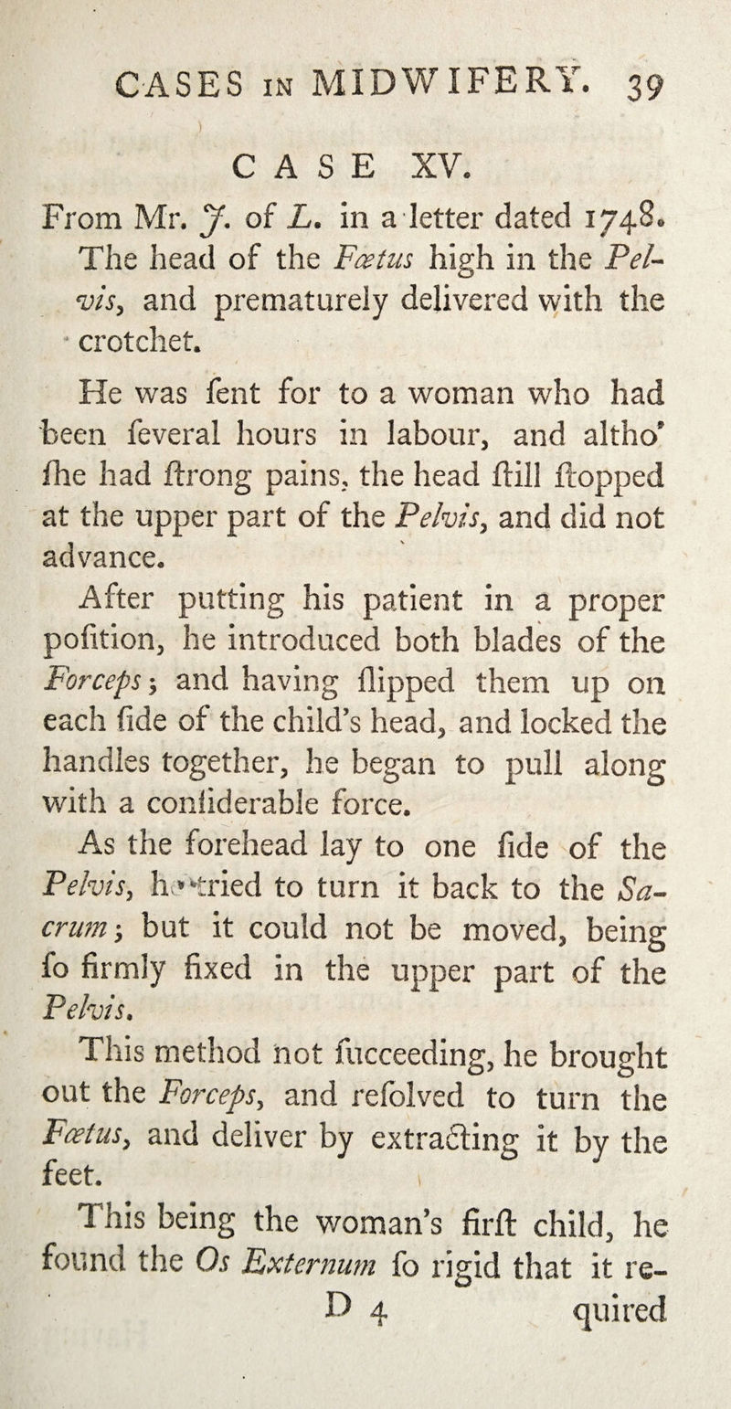 }&gt; CASE XV. From Mr. J. of L. in a letter dated 1748. The head of the Foetus high in the Pel¬ vis, and prematurely delivered with the * crotchet. He was fent for to a woman who had been feveral hours in labour, and altho' fhe had ftrong pains, the head flrill dropped at the upper part of the Pelvis, and did not advance. After putting his patient in a proper pofition, he introduced both blades of the Forceps; and having flipped them up on each fide of the child’s head, and locked the handles together, he began to pull along with a coniiderable force. As the forehead lay to one fide of the Pelvis, h * -tried to turn it back to the Sa¬ crum ; but it could not be moved, being fo firmly fixed in the upper part of the Pelvis, This method not fucceeding, he brought out the Forceps, and refolved to turn the Foetus, and deliver by extradling it by the feet. 1 This being the woman’s firft child, he found the Os Externum fo rigid that it re- D 4 quired