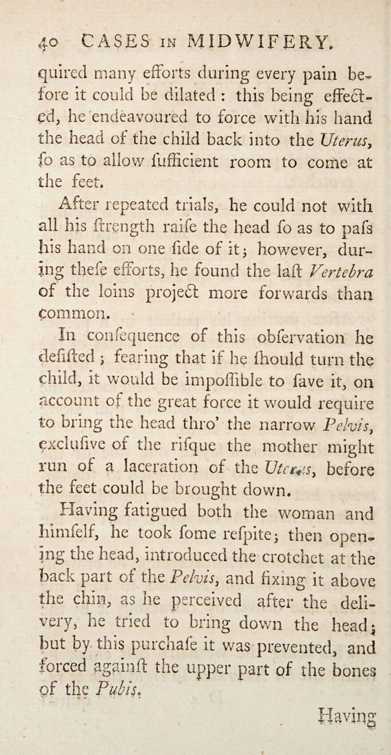 qaired many efforts during every pain be¬ fore it could be dilated : this being effect¬ ed, he endeavoured to force with his hand the head of the child back into the Uterus, fo as to allow fufficient room to come at the feet. After repeated trials, he could not with all his ftrength raife the head fo as to pafs his hand on one fide of it; however, dur¬ ing thefe efforts, he found the laft Vertebra of the loins projed more forwards than common. In confequence of this obfervation he defiffed ; fearing that if he fhould turn the child, it would be impoffible to lave it, on account of the great force it would require to bring the head thro’ the narrow Pelvis, cxclufive of the rifque the mother might run of a laceration of the Uterus, before the feet could be brought down. Having fatigued both the woman and himfelf, he took fome refpitej then open¬ ing the head, introduced the crotchet at the back part of the Pelvis, and fixing it above the chin, as he perceived after the deli¬ very, he tried to bring down the head• but by this purchafe it was prevented, and forced again ft the upper part of the bones of the Pubis.