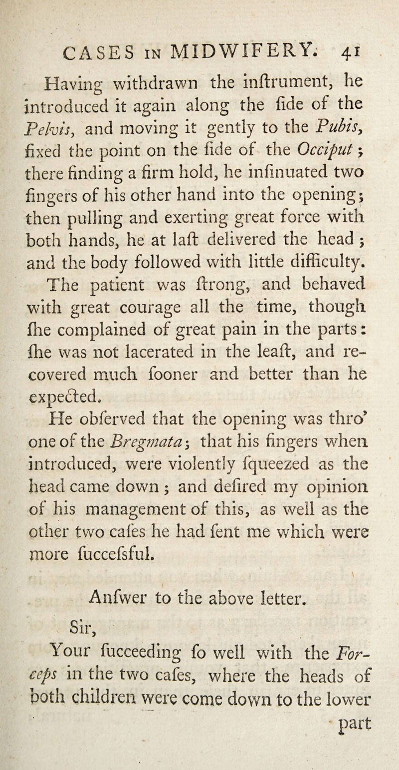 Having withdrawn the inftrument, he introduced it again along the fide of the Pelvis, and moving it gently to the Pubis, fixed the point on the fide of the Occiput ; there finding a firm hold, he infinuated two fingers of his other hand into the opening; then pulling and exerting great force with both hands, he at laft delivered the head ; and the body followed with little difficulty. The patient was ftrong, and behaved with great courage all the time, though fhe complained of great pain in the parts: fhe was not lacerated in the leaft, and re¬ covered much fooner and better than he expected. He obferved that the opening was thro’ one of the Bregmata; that his fingers when, introduced, were violently fqueezecl as the head came down ; and defired my opinion of his management of this, as well as the other two cafes he had lent me which were more fuccefsful. , ' \ Anfwer to the above letter. Sir, Your fucceeding fo well with the For¬ ceps in the two cafes, where the heads of both children were come down to the lower • part