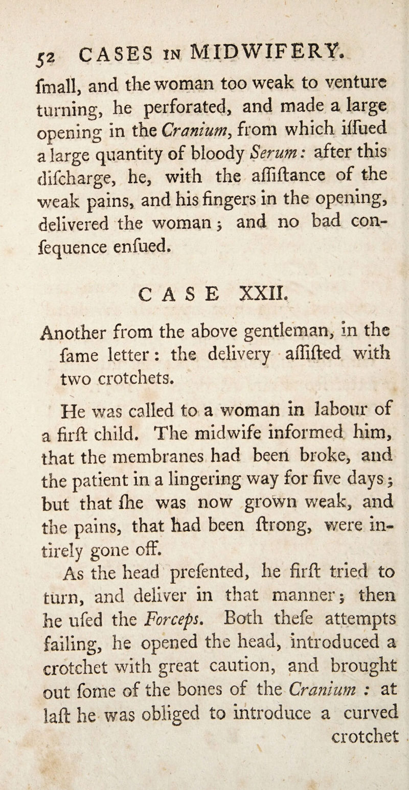 Email, and the woman too weak to venture turning, he perforated, and made a large opening in the Cranium, from which ilfued a large quantity of bloody Serum: after this difcharge, he, with the affiftance of the weak pains, and his fingers in the opening, delivered the woman; and no bad con- fequence enfued. CASE XXII. Another from the above gentleman, in the fame letter: the delivery affifted with two crotchets. He was called to a woman in labour of a firft child. The midwife informed him, that the membranes had been broke, and the patient in a lingering way for five days j but that fhe was now grown weak, and the pains, that had been ftrong, were in¬ ti rely gone off. As the head prefented, he firft tried to turn, and deliver in that manner; then he ufed the Forceps. Both thefe attempts failing, he opened the head, introduced a crotchet with great caution, and brought out fome of the bones of the Cranium : at laft he was obliged to introduce a curved crotchet