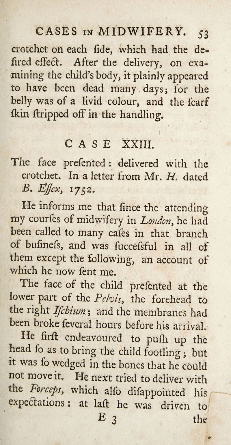 crotchet on each fide, which had the de- fired effect. After the delivery, on exa¬ mining the child’s body, it plainly appeared to have been dead many days; for the belly was of a livid colour, and the fcarf fkin ftripped off in the handling. 1 CASE XXIII. The face prefented: delivered with the crotchet. In a letter from Mr. H. dated jB. Pjjex, 1752. He informs me that fince the attending my courfes of midwifery in London, he had been called to many cafes in that branch of bufmefs, and was fuccefsful in all of them except the following, an account of which he now fent me. The face of the child prefented at the lower part of the Pelvis, the forehead to the right Ifchium; and the membranes had been broke feveral hours before his arrival. He fir ft endeavoured to pufh up the head fo as to bring the child footling; but it was fo wedged in the bones that he could not move it. He next tried to deliver with the Forceps, which alfb difappointed his expectations: at laft he was driven to % E 3 the