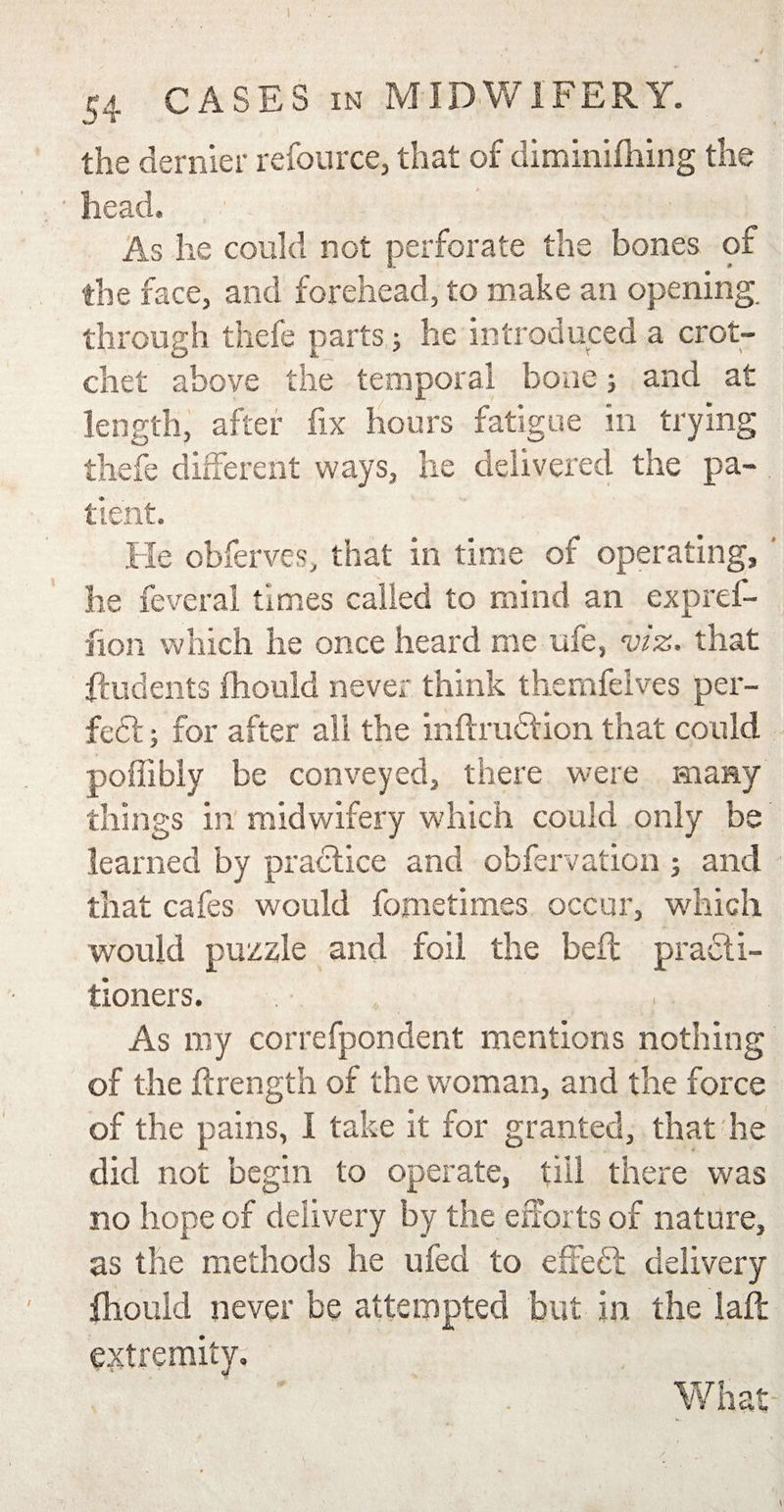 the dernier refource, that of diminifhing the head. As he could not perforate the bones of the face, and forehead, to make an opening, through thefe parts; he introduced a crot¬ chet above the temporal bone ; and at length, after fix hours fatigue in trying thefe different ways, he delivered the pa¬ tient. He obferves, that in time of operating, he feveral times called to mind an expref- fion which he once heard me ufe, viz. that fludents fhould never think themfelves per¬ fect ; for after all the inftrudtion that could poflibly be conveyed, there were many things in midwifery which could only be learned by practice and obfervation ; and that cafes would fometimes occur, which would puzzle and foil the belt practi¬ tioners. As my correfpondent mentions nothing of the ftrength of the woman, and the force of the pains, I take it for granted, that he did not begin to operate, till there was no hope of delivery by the efforts of nature, as the methods he uied to effedl delivery fhould never be attempted but in the laft extremity. What