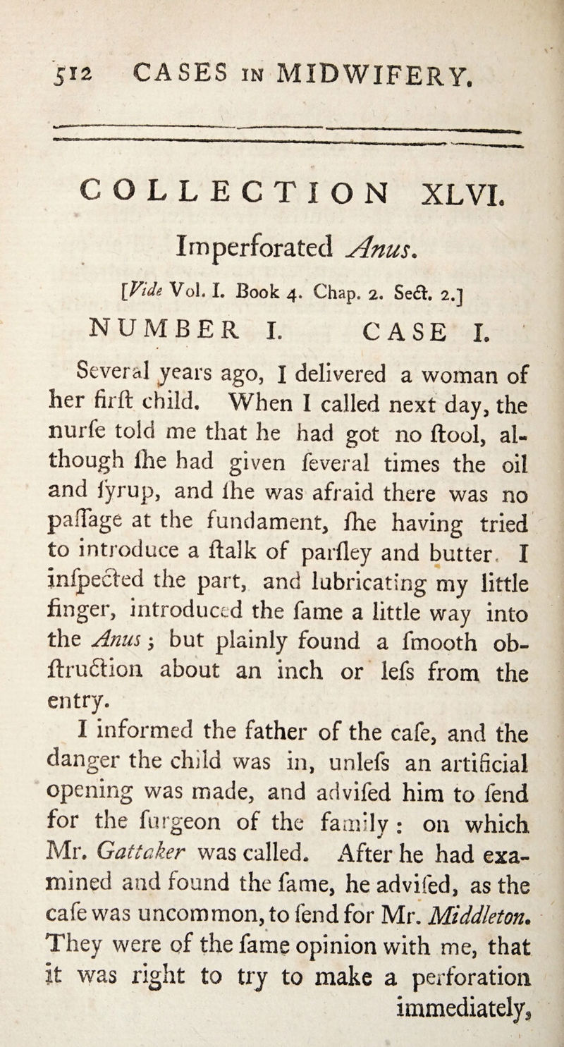 COLLECTION XLVI. Imperforated Anus. [Vide Vol. I. Book 4. Chap. 2. Se£t. 2.] NUMBER I. CASE I. Several years ago, I delivered a woman of her firft child. When I called next day, the nurfe told me that he had got no (tool, al¬ though the had given feveral times the oil and lyrup, and the was afraid there was no pafiage at the fundament, fhe having tried to introduce a flalk of partley and butter, I inlpected the part, and lubricating my little finger, introduced the fame a little way into the Anus but plainly found a fmooth ob- flru&amp;ion about an inch or lefs from the entry. I informed the father of the cafe, and the danger the child was in, unlefs an artificial opening was made, and advifed him to fend for the furgeon of the family: on which Mr. Gattaker was called. After he had exa¬ mined and found the fame, he advifed, as the cafe was uncommon, to fend for Mr. Middleton. They were of the fame opinion with me, that It was right to try to make a perforation immediately. l-