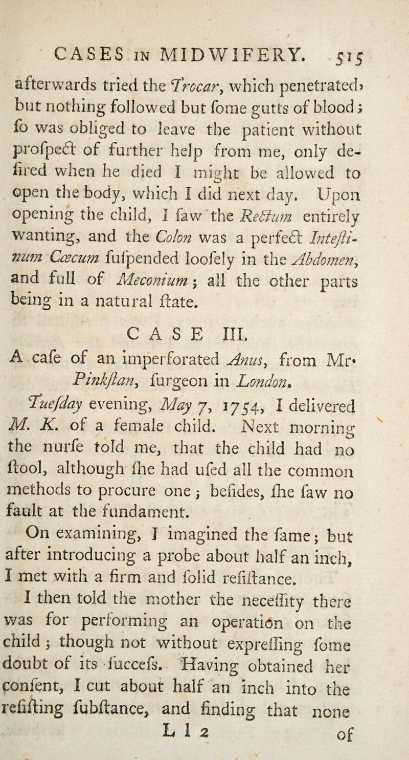 afterwards tried the Trocar, which penetrated&gt; but nothing followed but fome gutts of blood; fo was obliged to leave the patient without profpedf of further help from me, only de- hred when he died I might be allowed to open the body, which I did next clay. Upon opening the child, I law the Re Stum entirely wanting, and the Colon was a perfect Intefti- num Ccecum fufpended loofely in the Abdomen, and full of Meconium; all the other parts being in a natural Rate. CASE III. A cafe of an imperforated Anus, from Mr* Pinkjlan, furgeon in London, Tuefday evening, May 7, 1754, I delivered M. K. of a female child. Next morning the nurfe told me, that the child had no llool, although fhe had ufed all the common methods to procure one j befides, fhe faw no fault at the fundament. On examining, J imagined the fame; but after introducing a probe about half an inch, I met with a firm and folid refinance. I then told the mother the neceffity there was for performing an operation on the child} though not without expreifing fome doubt of its fuccefs. Having obtained her confent, I cut about half an inch into the refitting fubftance, and finding that none Liz of