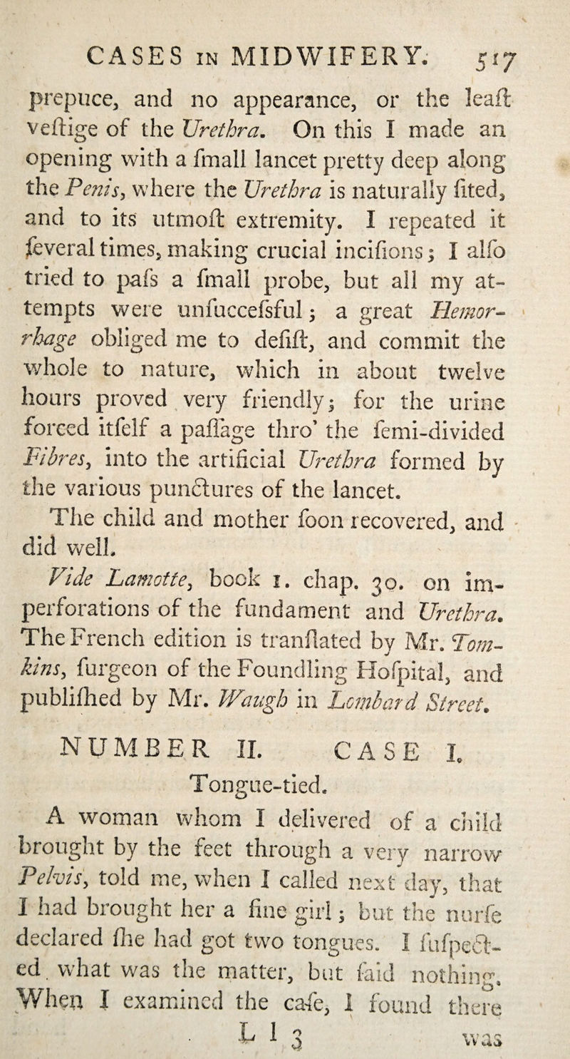 prepuce, and no appearance, or the leafl veftige ot the Urethra. On this I made an opening with a final! lancet pretty deep along the Perns, where the Urethra is naturally lited, and to its utmoft extremity. I repeated it feveral times, making crucial incifions; I alfo tried to pafs a final! probe, but all my at¬ tempts were unfuccefsful; a great Hemor¬ rhage obliged me to defift, and commit the whole to nature, which in about twelve hours proved very friendly 5 for the urine forced itfelf a paflage thro’ the femi-divided Fibres, into the artificial Urethra formed by the various punctures of the lancet. The child and mother loon recovered, and did well. Vide Lamotte, book 1. chap. 30. on im- perforations of the fundament and Urethra. The French edition is tranflated by Mr. Tom¬ kins, furgeon of the Foundling Hofpital, and publifhed by Mr. Waugh in Lombard Street. NUMBER II. CASE I. Tongue-tied. A woman whom I delivered of a child brought by the feet through a very narrow Pelvis, told me, when I called next day, that I had brought her a fine girl; but the nurfe declared fire had got two tongues. I fufpetl- ed, what was the matter, but raid nothin When I examined the cafe, I found there k 1 3 was