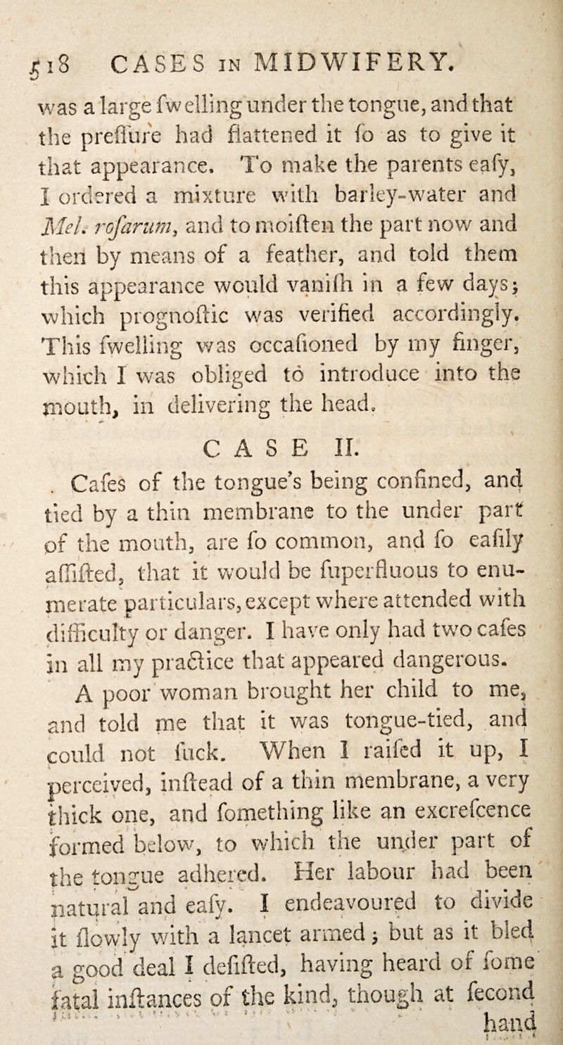 was a large fw elling under the tongue, and that the prefl'ure had flattened it fo as to give it that appearance. To make the parents eafy, I ordered a mixture with barley-water and Mel. rofarum, and to moiften the part now and then by means of a feather, and told them this appearance would vanilh in a few days; which prognoftic was verified accordingly. This fweiling was occafioned by my finger, which I was obliged to introduce into the mouth, in delivering the head. ’ ' *»*• —■ C A S E II. Cafes of the tongue's being confined, and tied by a thin membrane to the under part of the mouth, are fo common, and fo eafily affifted, that it would be fuperfluous to enu¬ merate particulars, except where attended with difficulty or danger. I have only had two cafes In all my pra&amp;ice that appeared dangerous. A poor woman brought her child to me, and told me that it was tongue-tied, and could not fuck. When I raifed it up, I perceived, inftead of a thin membrane, a very thick one, and fomething like an excrefcence formed below, to which the under part of the tongue adhered. Her labour had been natural and eafy. I endeavoured to divide it flovyly with a lancet armed; but as it bled a good deal I defifted, having heard of fome fatal inftances of the kind, though at fecond ‘ hand