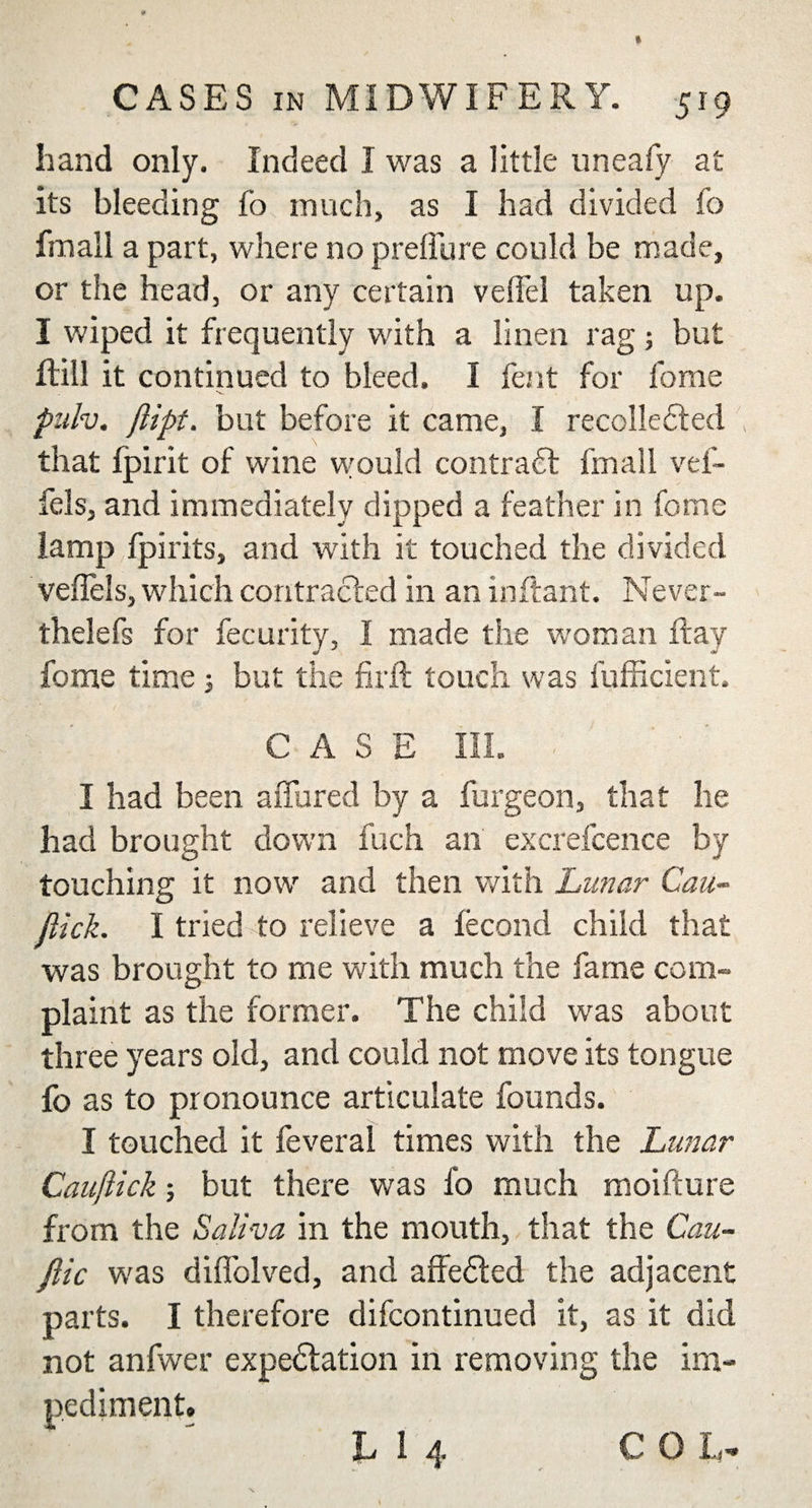 hand only. Indeed I was a little uneafy at its bleeding fo much, as I had divided lo fmall a part, where no prellure could be made, or the head, or any certain veffel taken up. I wiped it frequently with a linen rag; but Hill it continued to bleed. I lent for fome - v pulv. jlipt. but before it came, I recollected that fjpirit of wine would contract fmall vef- fels, and immediately dipped a feather in fome lamp fpirits, and with it touched the divided veflels, which contracted in an inftant. Never- thelefs for fecurity, I made the woman flay fome time 3 but the fir ft touch was fufficient. CASE III. I had been allured by a furgeon, that lie had brought down fuch an excrefcence by touching it now and then with Lunar Can- flick. I tried to relieve a fecond child that was brought to me with much the fame com¬ plaint as the former. The child was about three years old, and could not move its tongue fo as to pronounce articulate founds. I touched it feveral times with the Lunar Cauflick; but there was 1b much moifture from the Saliva in the mouth, that the Cau- ftic was diflolved, and affeCted the adjacent parts. I therefore difcontinued it, as it did not anfwer expectation in removing the im¬ pediment.