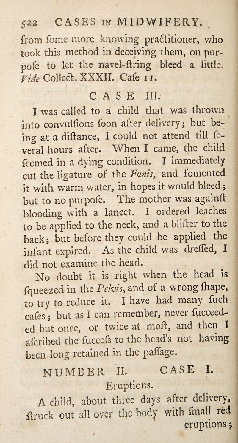 from fome more knowing pra&amp;itioner, who took this method in deceiving them, on pur- pofe to let the navel-ftring bleed a little. Fide Collect. XXXII. Cafe u. CASE III. I was called to a child that was thrown into convulfions foon after delivery j but be¬ ing at a diftance, I could not attend till fe- veral hours after. When I came, the child feemed in a dying condition. I immediately cut the ligature of the Funis, and fomented it with warm water, in hopes it would bleed; but to no purpofe. The mother was againft blooding with a lancet. I ordered leaches to be applied to the neck, and a blifter to the back; but before they could be applied the infant expired. As the child was drelfed, I did not examine the head. No doubt it is right when the head is fqueezed in the Pelvis, and of a wrong lhape, to try to reduce it. I have had many fuch cafes; but as I can remember, never fucceed- ed but once, or twice at raoft, and then I afcribed the fuccefs to the head’s not having been long retained in the paflage. NUMBER II. CASE I. Eruptions. A child, about three days after delivery, ftruck out all over the body with Email red