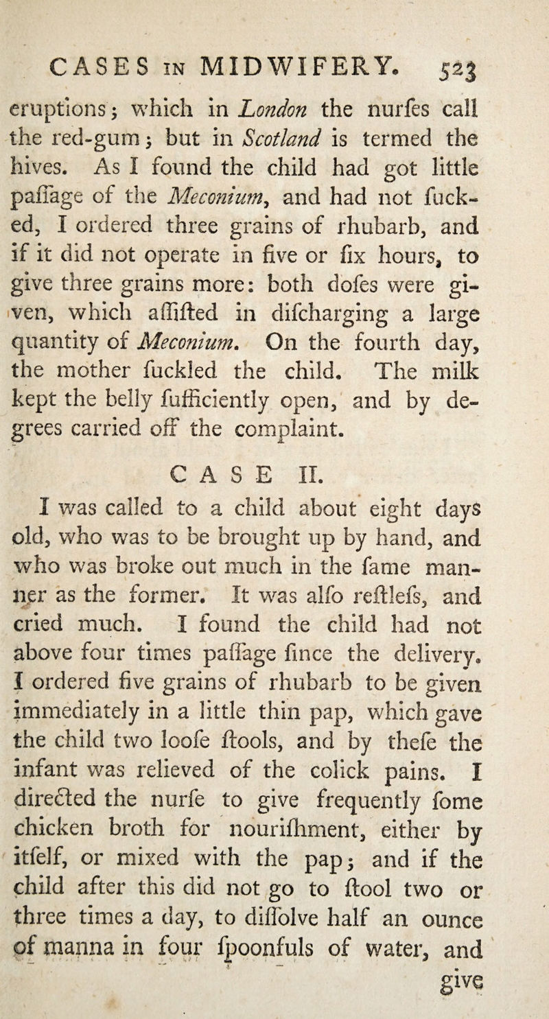 eruptions; which in London the nurfes call the red-gum; but in Scotland is termed the hives. As I found the child had got little pafiage of the Meconium, and had not fuck¬ ed, I ordered three grains of rhubarb, and if it did not operate in five or fix hours, to give three grains more: both dofes were gi¬ ven, which affifted in difcharging a large quantity of Meconium. On the fourth day, the mother fuckled the child. The milk kept the belly fufficiently open, and by de¬ grees carried off the complaint. CASE II. I was called to a child about eight days old, who was to be brought up by hand, and who was broke out much in the fame man¬ ner as the former. It was alfo reftlefs, and cried much. I found the child had not above four times palfage fince the delivery. I ordered five grains of rhubarb to be given immediately in a little thin pap, which gave the child two loofe flools, and by thele the infant w^as relieved of the colick pains. I directed the nurfe to give frequently fome chicken broth for nourifhment, either by itfelf, or mixed with the pap j and if the child after this did not go to {tool two or three times a day, to dilfolve half an ounce of manna in four fpoonfuls of water, and give