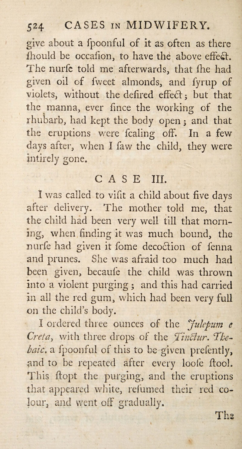 give about a fpoonful of it as often as there fhould be occafion, to have the above effect. The nurfc told me afterwards, that fhe had given oil of fweet almonds, and fyrup of violets, without the defiled effedf; but that the manna, ever fince the working of the rhubarb, had kept the body open j and that the eruptions were fcaling off. In a few days after, when I faw the child, they were Entirely gone. CASE III. I was called to vifit a child about five days after delivery. The mother told me, that the child had been very well till that morn¬ ing, when finding it was much bound, the nurfe had given it fome decoction of fenna and prunes. She was afraid too much had been given, becaufe the child was thrown into a violent purging; and this had carried in all the red gum, which had been very full on the child’s body. 1 ordered three ounces of the Julepum e Cretay with three drops of the TinShir. The¬ baic. a fpoonful of this to be given prefently, and to be repeated after every loofe ftool. Th is ftopt the purging, and the eruptions that appeared white, relumed their red co¬ lour, and went olF gradually. Th* a