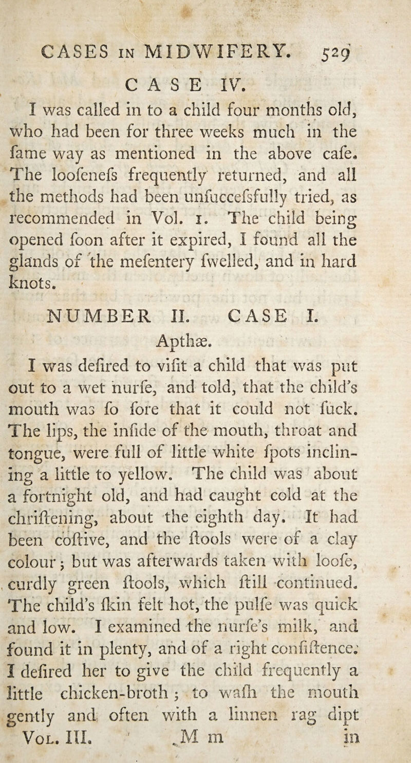 CASE IV. I was called in to a child four months old, f- ■&lt; t&lt; who had been for three weeks much in the fame way as mentioned in the above cafe. The loofenefs frequently returned, and all the methods had been unfuccefsfully tried, as recommended in Vol. 1. The child being opened foon after it expired, I found all the glands of the mefentery fvvelled, and in hard knots. ■ NUMBER II. CASE I. Apthse. I was defired to vifit a child that was put out to a wet nurfe, and told, that the child’s mouth was fo fore that it could not fuck. 1’he lips, the infide of the mouth, throat and tongue, were full of little white fpots inclin¬ ing a little to yellow. The child was about a fortnight old, and had caught cold at the chriftening, about the eighth day. It had been coftive, and the ftools were of a clay colour; but was afterwards taken with loofe, . curdly green {tools, which ft ill continued. The child’s flcin felt hot, the pnlfe was quick and low. I examined the nurfe s milk, and found it in plenty, and of a right confidence; I defired her to give the child frequently a little chicken-broth; to wadi the mouth gently and often with a linnen rag dipt Vol. HI. ' , M m in