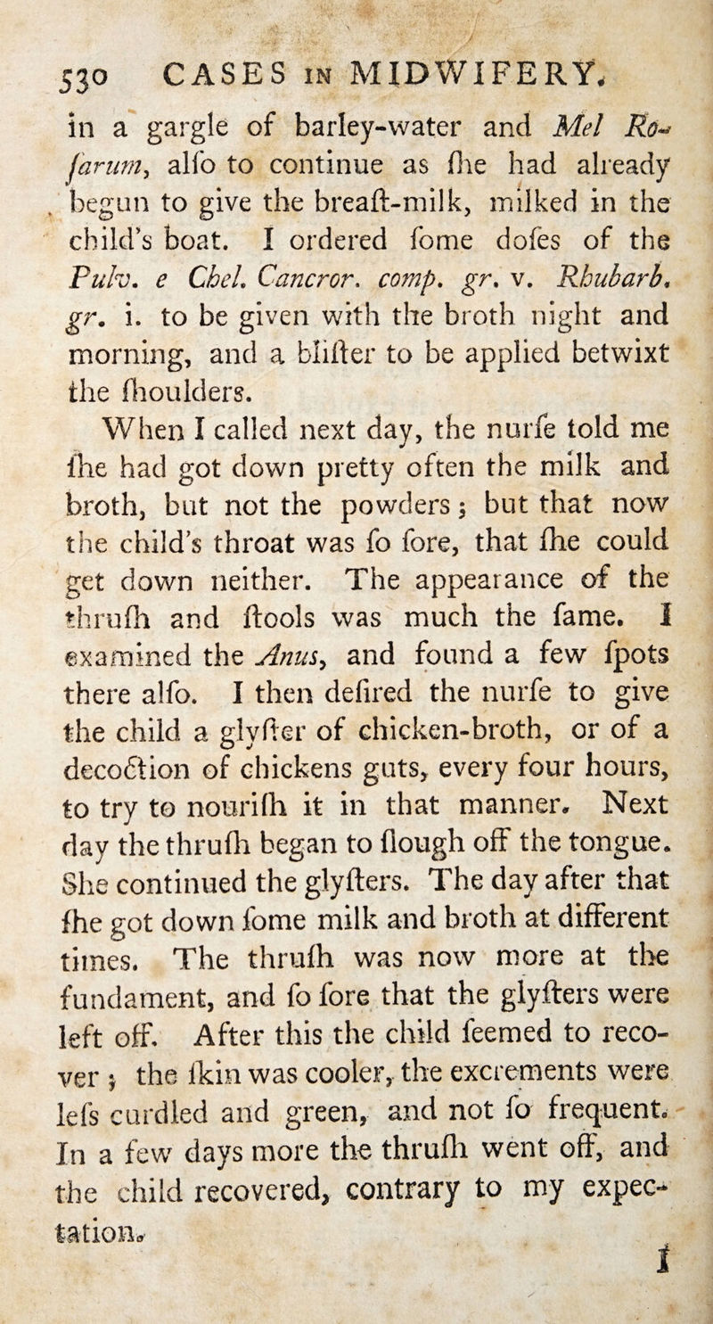 in a gargle of barley-water and Mel Ro- [arum, alfo to continue as die had already . begun to give the breaft-milk, milked in the child’s boat. I ordered fome doles of the Pulv. e Chel. Cancror. comp, gr, v. Rhubarb. gr. i. to be given with the broth night and morning, and a blliter to be applied betwixt the fhoulders. When I called next day, the nurfe told me fhe had got down pretty often the milk and broth, but not the powders; but that now the child’s throat was fo fore, that fhe could get down neither. The appearance of the thru 111 and ftools was much the fame. I examined the Anus, and found a few fpots there alfo. I then defired the nurfe to give the child a glyfter of chicken-broth, or of a decodtion of chickens guts, every four hours, to try to nourilh it in that manner. Next day the thrulh began to fiough off the tongue. She continued the glyfters. The day after that fhe got down fome milk and broth at different times. The thrulh was now more at the fundament, and fo fore that the glyfters were left off. After this the child feemed to reco¬ ver $ the Ikin was cooler, the excrements were Ids curdled and green, and not fo frequent. In a few days more the thrulh went off, and the child recovered, contrary to my expec-