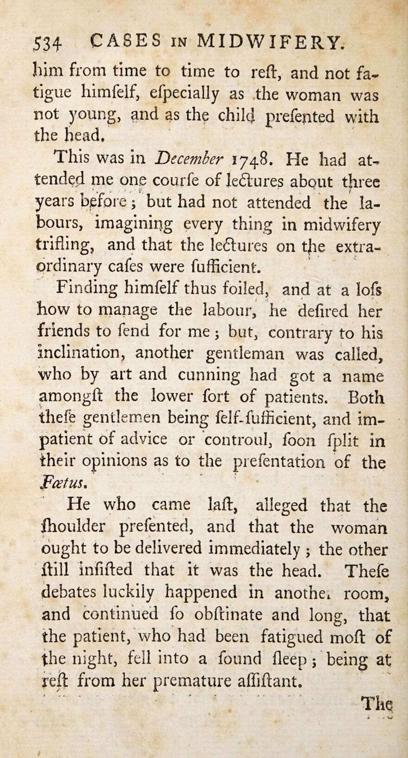 him from time to time to reft, and not fa¬ tigue himfelf, efpecially as the woman was not young, and as the child prefented with the head. This was in December 1748. He had at¬ tended me one courfe of leftures about three years before ; but had not attended the la¬ bours, imagining every thing in midwifery trifling, and that the leftures on t|ie extra¬ ordinary cafes were fufficient. Finding himfelf thus foiled, and at a lofs how to manage the labour, he defired her friends to fend for me; but, contrary to his inclination, another gentleman was called, who by art and cunning had got a name amongft the lower fort of patients. Both theft gentlemen being felf-fuffieient, and im¬ patient of advice or controul, foon fplit in their opinions as to the prefentation of the Foetus. He who came laft, alleged that the fhoulder prefented, and that the woman ought to be delivered immediately ; the other ftill infifted that it was the head. Thefe debates luckily happened in anothe. room, and continued fo obftinate and long, that the patient, who had been fatigued moft of the night, fell into a found Deep; being at reft from her premature afliftant.