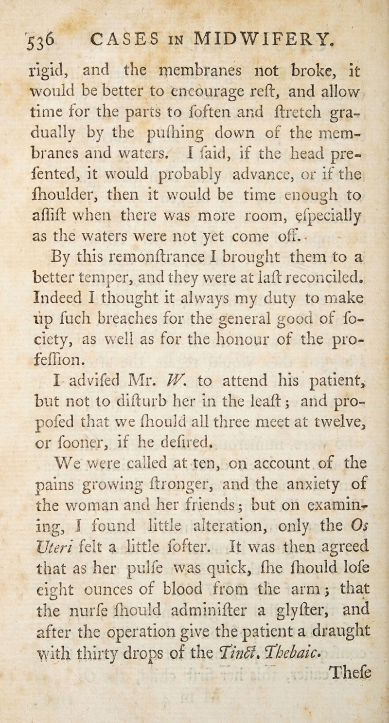rigid, and the membranes not broke, it would be better to entourage reft, and allow time for the parts to foften and ftretch gra¬ dually by the pufhing down of the mem¬ branes and waters. I fa id, if the head pre~ fented, it would probably advance, or if the fhoulder, then it would be time enough to a (lift when there was more room, efpecially as the waters were not yet come off. • By this remonftrance I brought them to a better temper, and they were at laft reconciled. Indeed I thought it always my duty to make lip fuch breaches for the general good of fo- ciety, as well as for the honour of the pro- feffion. I advifed Mr. W. to attend his patient, but not to difturb her in the leaf!; and pro- pofed that we fhoukl all three meet at twelve, or fooner, if he defired. We were called at ten, on account of the pains growing ft longer, and the anxiety of the woman and her friends; but on examin¬ ing, S found little alteration,, only the Os Uteri felt a little fofter. It was then agreed that as her pulfe was quick, foe fhould lofe eight ounces of blood from the arm; that the nurfe fhould adminifter a glyfter, and after the operation give the patient a draught with thirty drops of the Tinffi. 'Thebaic. Thefe