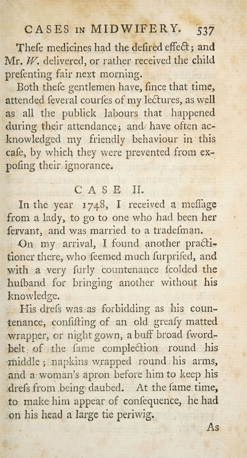 CASES in MIDWIFERY. 537 Thefe medicines had the deiired effedt; and Mr. W. delivered, or rather received the child prefenting fair next morning. Both thefe gentlemen have, fince that time, attended feveral courfes of my lectures, as well as all the publick labours that happened during their attendance; and have often ac¬ knowledged my friendly behaviour in this cafe, by which they were prevented from ex- pofmg their ignorance. CASE II. In the year 1748, I received a meflage from a lady, to go to one who had been her fervant, and was married to a tradefman. On my arrival, I found another pradli- tioner there, who feemed much furprifed, and with a very furly countenance fcolded the huiband for bringing another without his knowledge. His drefs was as forbidding as his coun¬ tenance, confining of an old greafy matted wrapper, or night gown, a buff broad iword- belt of the fame completion round his middle ; napkins wrapped round his arms, and a woman’s apron before him to keep his drefs from being daubed. At the fame time, to make him appear of confequence, he had on his head a large tie periwig. As