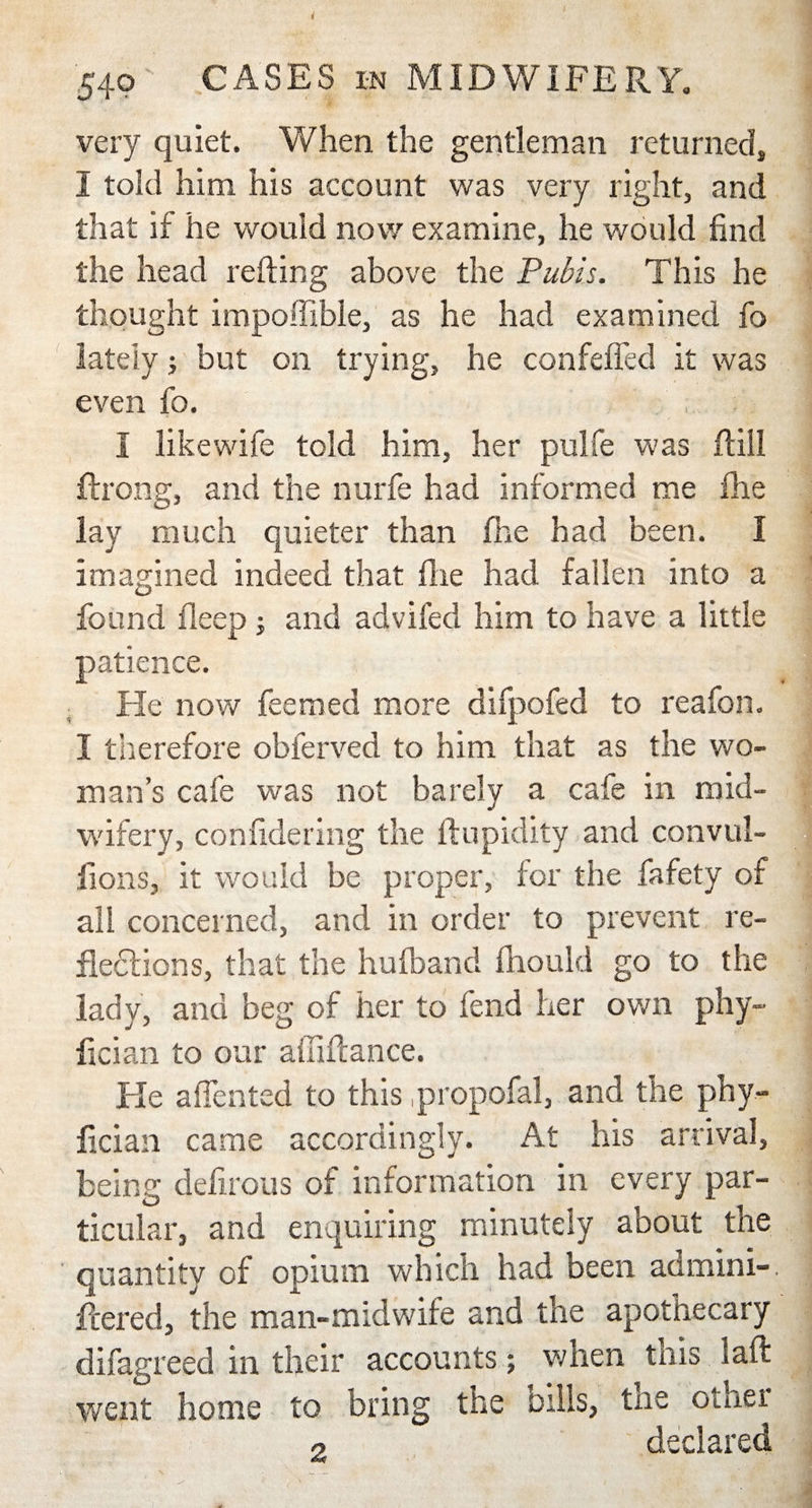 540 CASES in MIDWIFERY. very quiet. When the gentleman returned, I told him his account was very right, and that if he would now examine, he would find the head refting above the Pubis. This he thought impoffible, as he had examined fo lately; but on trying, he confefied it was even fo. I like wife told him, her pulfe was ftiil ftrong, and the nurfe had informed me (he lay much quieter than fhe had been. I imagined indeed that fixe had fallen into a found deep -y and advifed him to have a little patience. He now feemed more difpofed to reafon. I therefore obferved to him that as the wo¬ man’s cafe was not barely a cafe in mid¬ wifery, confidering the ftupidity and convul- fions, it would be proper, for the fafety of all concerned, and in order to prevent re¬ flections, that the hufband fhould go to the lady, and beg of her to fend her own phy- fician to our affiflance. Fie affented to this .propofal, and the phy- fician came accordingly. At his arrival, being defirous of information in every par¬ ticular, and enquiring minutely about the quantity of opium which had been admini-. fleered, the man-midwife and the apothecary difagreed in their accounts; when tnis laid went home to bring the bills, txie other o declared