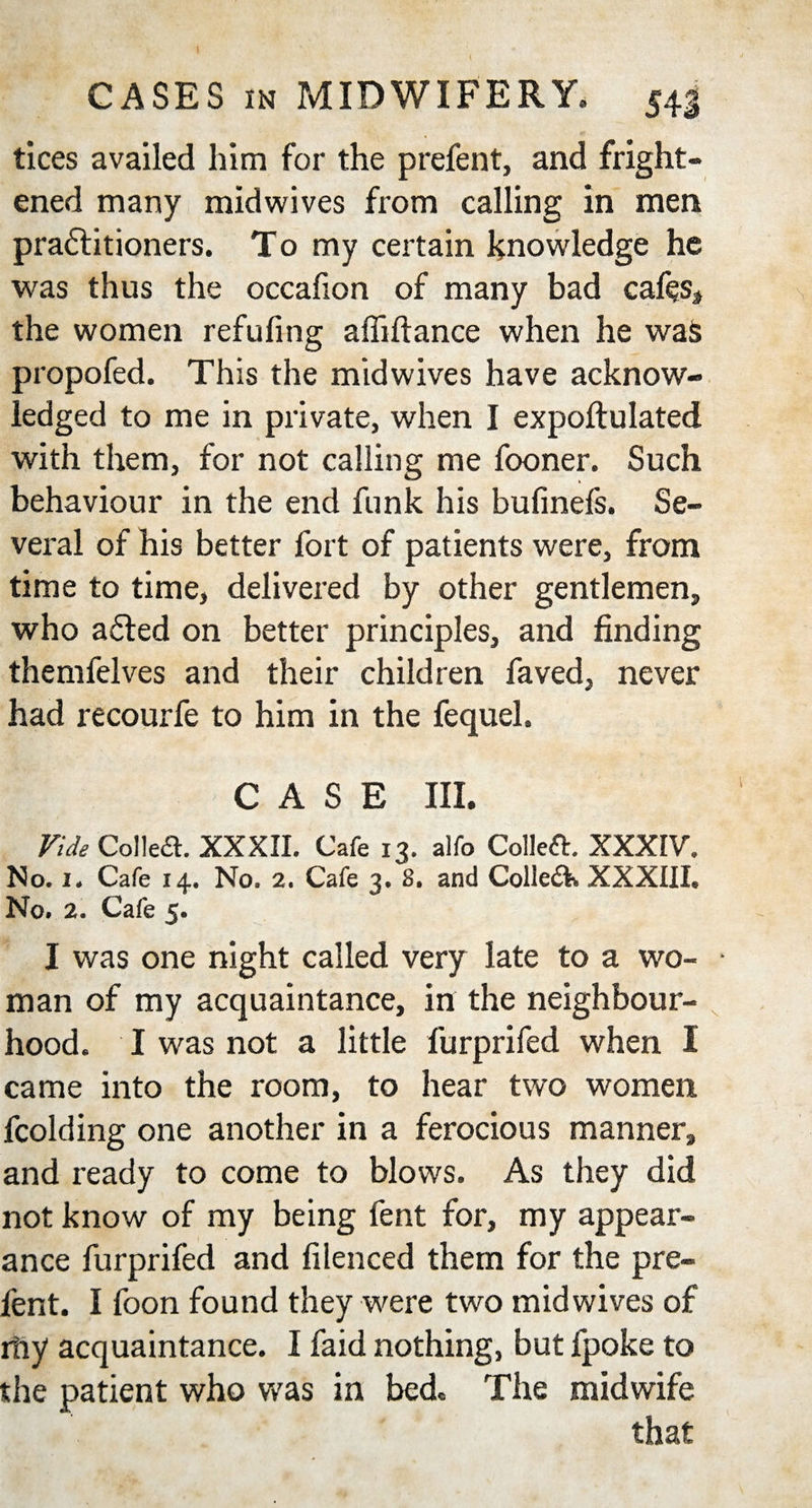 tices availed him for the prefent, and fright¬ ened many midwives from calling in men practitioners. To my certain knowledge he was thus the occafion of many bad cafes, the women refuting affiftance when he was propofed. This the midwives have acknow¬ ledged to me in private, when I expoftulated with them, for not calling me fooner. Such behaviour in the end funk his bufinefs. Se¬ veral of his better fort of patients were, from time to time, delivered by other gentlemen, who aCted on better principles, and finding themfelves and their children faved, never had recourfe to him in the fequel. CASE III. Vide Collett. XXXII. Cafe 13. alfo Collett. XXXIV. No. 1. Cafe 14. No. 2. Cafe 3. 8. and Colleik XXXIIL No. 2. Cafe 5. I was one night called very late to a wo- • man of my acquaintance, in the neighbour¬ hood. I was not a little furprifed when I came into the room, to hear two women fcolding one another in a ferocious manner, and ready to come to blows. As they did not know of my being fent for, my appear¬ ance furprifed and filenced them for the pre¬ fent. I foon found they were two midwives of rhy acquaintance. I faid nothing, but fpoke to the patient who was in bed. The midwife that