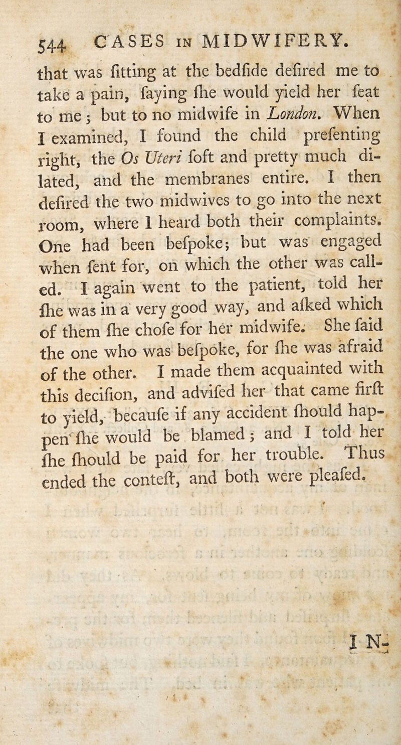 that was fitting at the bedfide defired me to take a pain, faying fhe would yield her feat to me ; but to no midwife in London. When I examined, I found the child prefenting right, the Os Uteri foft and pretty much di¬ lated, and the membranes entire. I then defired the two midwives to go into the next room, where 1 heard both their complaints. One had been befpoke; but was engaged when fent for, on which the otnei was call¬ ed. I again went to the patient, told her fire was in a very good way, and afked which of them fhe chofe for her midwife. She faid the one who was befpoke, for fhe was afraid of the other. I made them acquainted with this decifion, and advifcd liei tnat came nr ft to yield, becaufe if any accident fhould hap¬ pen die would be blamed; and I iold her fhe fhould be paid for her trouble. Thus ended the conteft, and both were pleafed. i / i i