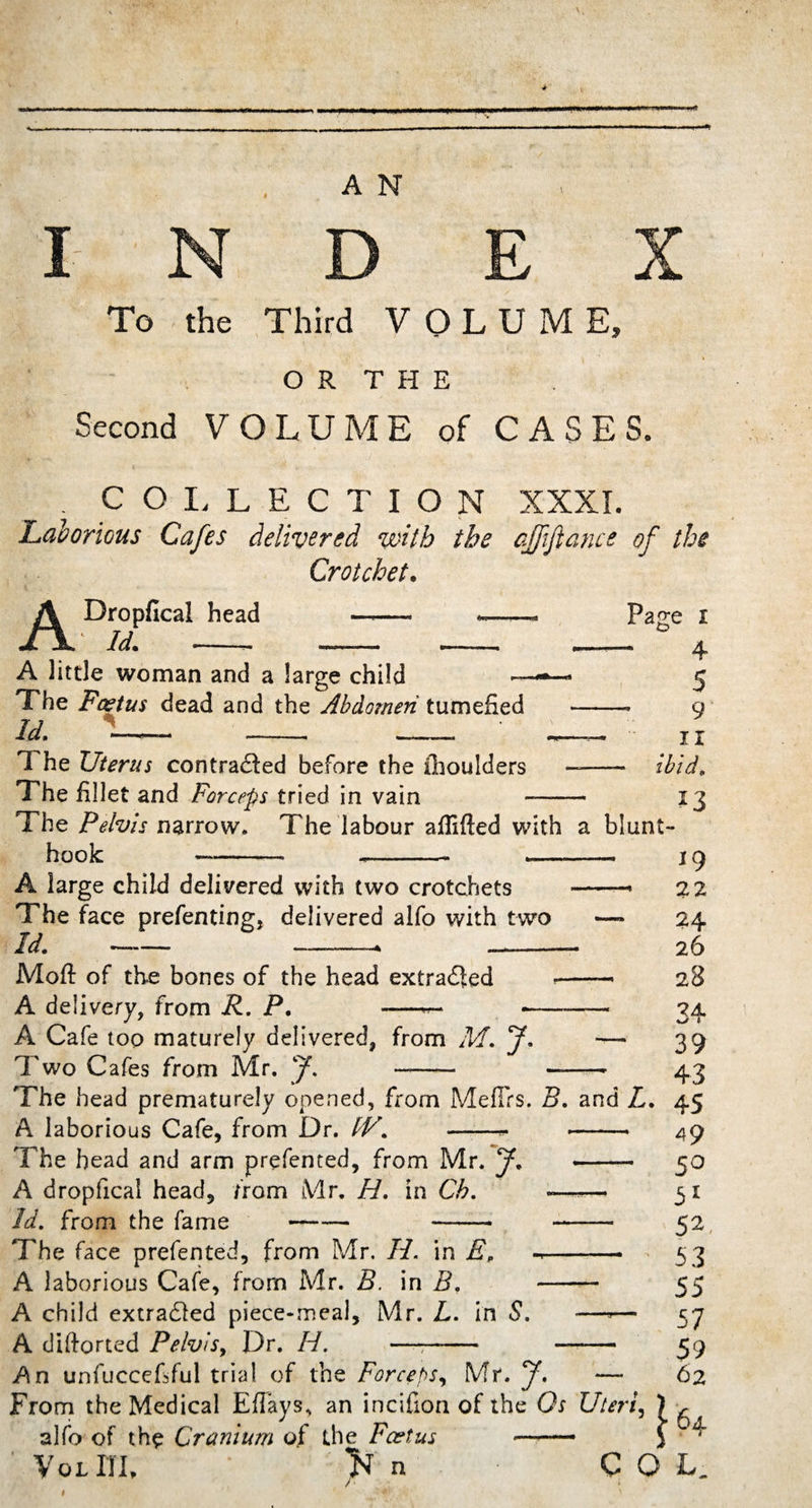 I To the Third VOLUME, O R T H E Second VOLUME of CASES. COLLECTION XXXI. Laborious Cafes delivered with the ajfijlance of the Crotchet. A Dropfical head 1 Id. -, Page A little woman and a large child The Foetus dead and the Abdomen tumefied id. i— _ _ The Uterus contracted before the ihoulders The fillet and Forceps tried in vain The Pelvis narrow. I he labour aflifted with a blunt- hook---- --— 4 5 9 II ibid. *3 A large child delivered with two crotchets The face prefenting, delivered alfo with two Id. —— —-—- Moft of the bones of the head extracted A delivery, from R. P. —■— A Cafe too maturely delivered, from M. J* Two Cafes from Mr. J\ — 19 -* 22 —* 24 26 —’ 28 — 34 — 39 43 Fhe head prematurely opened, from Meflrs. B. and L. 45 - 49 - 50 — 51 — 52, —• ' 53 55 — 57 — 59 — 6 2 A laborious Cafe, from Dr. f/V. The head and arm prefented, from Mr. J. «- A dropfical head, from Mr. H. in Cb. «—™ Id. from the fame- -- - The face prefented, from Mr. H. in E„ -*-- A laborious Cafe, from Mr. B. in B. - A child extracted piece-meal, Mr. L. in S. —*— A diftorted Pelvis, Dr. H. -——- - An unfuccefiful trial of the Forceps, Mr. J. — From the Medical Efiays, an incifion of the Ox Uteri, alfo of the Cranium of the Foetus — Vo lUL n COL.