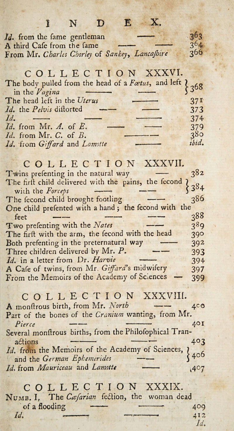 ^ .-i- Id. from the fame gentleman -- A third Cafe from the fame — -—- From Mr. Charles Cborley of Sankey, Lancajhire COLLECTION XXXVI. The body pulled from the head of a Foetus, and left in the Vagina -- - The head left in the Uterus --* Id, the Pelvis diflorted- --- Id.-- — ——- Id. from Mr. A. of E„ —- - Id. from Mr. C. of B. ---- Id* from Giffard and Lamotte -—-- ^368 37i 373 374 379 380 ibid. COLLECTION XXXVII. Twins prefenting in the natural way -- 3^2 The hrft child delivered with the pains, the fecond 1 with the Forceps —«-- —— 3 ^ ^ The fecond child brought footling - 386 One child prefented with a hand ; the fecond with the feet -— -—-— -- 388 Two prefenting with the Nates ——- 389 The firft with the arm, the fecond with the head 390 Both prefenting in the preternatural way-392 Three children delivered by Mr. P. —■— 393 Id. in a letter from Dr. Harvie - 394 A Cafe of twins, from Mr. Gifford's midwifery 397 From the Memoirs of the Academy of Sciences — 399 COLLEC T I O N XXXVIII. A monftrous birth, from Mr. North ~- 400 Part of the bones of the Cranium wanting, from Mr. Pierce 401 Several monitrous births, from the Philofophical Tran- actions -— --— 4° 3 Id. from the Memoirs of the Academy of Sciences, and the German Ephemerides - Id. from Mauriceau and Lamotte —— 1406 t4°7 COLLECTION XXXIX. Numb. I, The Cafarian fetSlion, the woman dead of a flooding - --- 409 Id, --- -—* 412 Id.