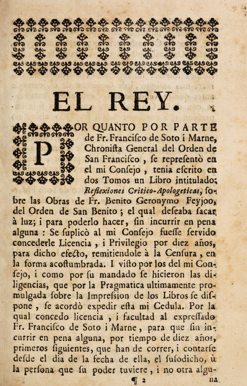 % *c ❖i ♦8 P i* QUANTO POR PARTE de Fr. Francifco de Soto i Marne, Chronifta General del Orden de San Francifco , fe reprefentó en el mi Confejo , tenia efcrito en dos Tomos un Libro intitulado; Reflexiones Critico-Apologéticas, fo*¡ bre las Obras de Fr. benito Geronymo Feyjoo, del Orden de San Benito ; el qual defeaba facar, á luz; i para poderlo hacer, fin incurrir en pena alguna : Se fuplicó al mi Confejo fueífe férvido concederle Licencia , i Privilegio por diez años, para dicho efeólo, remitiéndole a la Cenfura , en la forma acoftumbrada. I vifio por los del mi Con¬ fejo, i como por fu mandado fe hicieron las di-' ligencias, que por la Pragmática últimamente pro¬ mulgada fobre la ímprefsion de los Libros fe dif-i pone , fe acordó expedir ella mi Cédula. Por la qual concedo licencia , i facultad al expreíTado Fr. Francifco de Soto i Mame, para que fin in¬ currir en pena alguna, por tiempo de diez años, primeros figuientes, que han de correr, i contarfe defde el dia de la fecha de ella, el fufodicho, u la perfona que fu poder tuviere , i no otra algu- f 2 na.