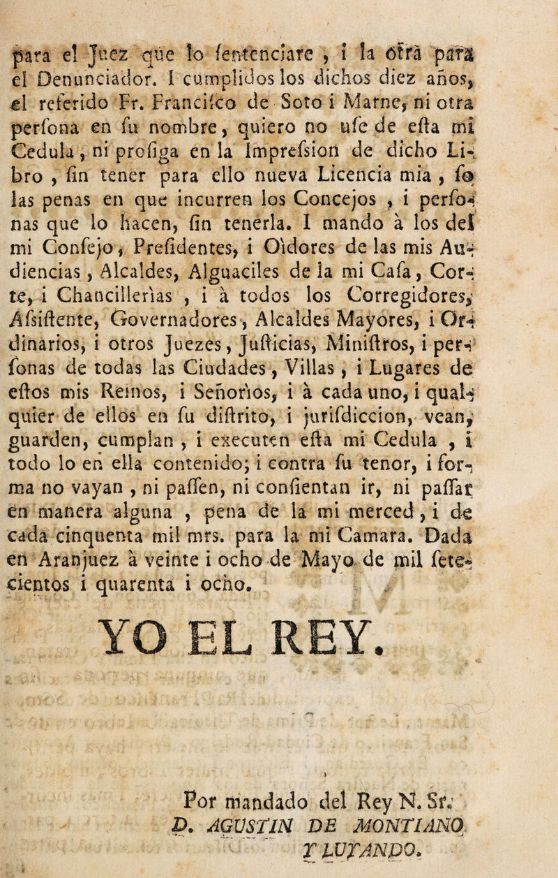 para e! juez qúe ío íentenclare , i la otra parí el Denunciador. í cumplidos los dichos diez años, el referido Fr. Franciíco de Soto i Mame, ni otra períona en fu nombre, quiero no ufe de efta mi Cédula, ni prediga en la Imprefsion de dicho Li* bro , fin tener para ello nueva Licencia mia , ío las penas en que incurren los Concejos , i perfo*¡ ñas que lo hacen, fin tenerla. I mando á los del mi Confejo, Prefidentes, i Oidores de las mis Au¬ diencias , Alcaldes, Alguaciles de la mi Cafa, Cor-i te, i Chancillerias , i á todos los Corregidores,; Afsiftente, Governadores, Alcaldes Mayores, i Or-í dinarios, i otros Juezes, Jufticias, Miniílros, i per*i Lonas de todas las Ciudades , Villas, i Lugares de eftos mis Reinos, i Señoríos, i á cada uno, i qual-¡ quier de ellos en fu diftrito, i jurifdiccion, vean, guarden, cumplan , i executen efia mi Cédula , i todo lo eñ ella contenido; i contra fu tenor, i for-, ma no vayan , ni paffen, ni confientan ir, ni paíTat en manera alguna , pena de la mi merced, i de cada cinquenta mil mrs. para la mi Camara. Dada en Aranjuez a veinte i ocho de Mayo de jnil fete* cientos i quarenta i ocho. YO EL REY. Por mandado del Rey N. Stv D. AGUSTIN DE MONTUNO, T PUYANDO,