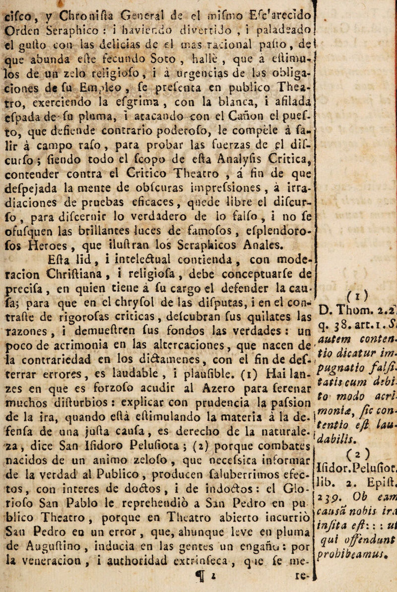 nifmo F/cfarecido J t :iJo , i paladeado! cifco, y Chronifta General de el rr» Orden Seraphíco : 1 haviendo di ver t el gufto con las delicias de d mas racional paito, del que abunda efte fecundo Soco , hallé , que a dhimu-* los de un zelo rdigiofo, i á urgencias de las obliga¬ ciones de fu Empleo , fe prefcnxa en publico Thea- tro, exerciendo la efgrima , con la blanca, i afilada efpada de fu pluma, 1 atacando con el Cañón el puci¬ to, que defiende contrario podetefo, le compele á fa- lir á campo rafo, para probar las fuerzas de d dif- curfo&gt; fien do todo el fcopo de efta Anaiyfis Critica, contender contra el Critico Theacro , á fin de que defpejada la mente de obfcuras imprefsiones , á irra¬ diaciones de pruebas eficaces, quede libre el difcur- fo , para difcernir lo verdadero de lo faifo , i no fe ofufquen las brillantes luces de fatnofos, efplendoro- fos Heroes, que iluftran los Serapkicos Anales. Efta lid, i intelectual contienda, con mode¬ ración Chriftiana, i religiofa, debe conceptuarfe de1 precifa , en quien tiene á fu cargo el defender la cau- fa; para que en el chryfol délas difpucas, i en el con- — - rn m • . _ A * « m (l) Id) Uul d L|Uw vil vi Wiii Iv/i Uv «sL&amp; i vil Wi Wv 11* ■ . i trafte de rigorofas criticas, deícubran fus quilates las 'o om* razones, i demueftren fus fondos las verdades: un ^ *arc*1* i . ' . . _ i i . . auíífft cotit&amp;n» poco de acrimonia en las altercaciones, que nacen de* . la contrariedad en los dictámenes, con el fin de def- 10 tca ur ím’ W wuiiiuuwuau vii j uiwftniwuwS) vv/ii vi uu uw -ti*' , r i r* terrar errores, es laudable , i plauíible. (i) Hai lan- t0 zes en que es forzofo acudir al Azero para ferenar ***t$cu™ [ muchos difturbios : explicar con prudencia la pafsion m.° °r a^rl de la ira, quando eftá eftimulando la materia á la de-\™on.f* ^ fenfa de una jufta caufa, es derecho de la naturalQm \J¿L-n * za, dice San ifidoro Pelufioca ; {2) porque combates aa 1 Sm nacidos de un animo zelofo, que necefsita informar de la verdad al Publico , producen faluberrimos efec¬ tos, con interes de dedos, i de indoCtos: el Gio-. , riofo San Pablo le reprehendió a San Pedro en pu .. em blico Theacro , porque en Theatro abierto incurrió causa nú 15 írA San Pedro en un error, que, ahunque leve en pluma de Auguftino , inducía en las gentes un engaño: por la veneración , i auchoridad extrinfeca , q ie fe me- % * (O Ifidor.Peluííoc, lib. a. Epiít, re- in/if a eftw \ ui quí ü/fendunt probibeamus*.