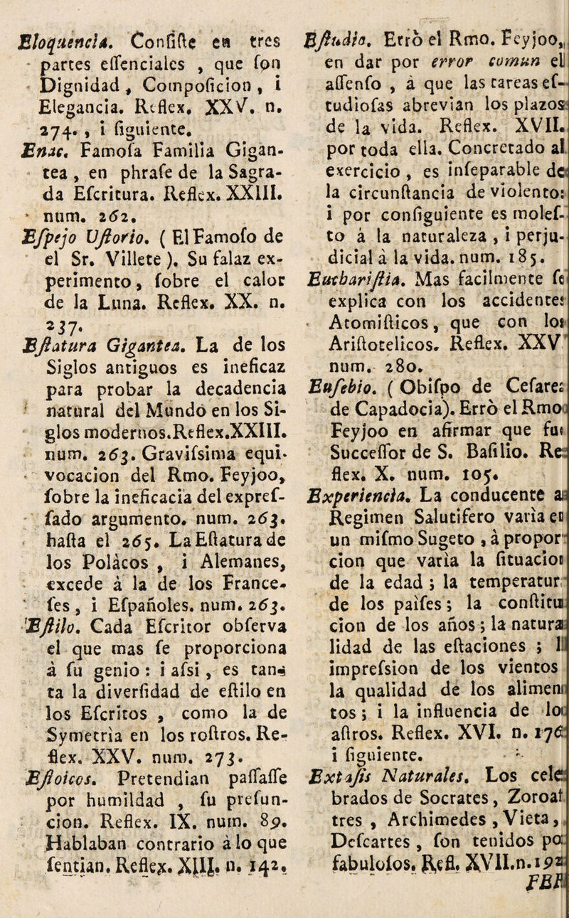 Elocuencia. Coníífte ea tres * parces eflenciaics , que fpn Dignidad , Compoficion , i Elegancia. Reflex. XXV. n. 274. , i figutente. Enac, Famofa Familia Gigan¬ tea , en phrafe de la Sagra¬ da Efcricura. Reflex. XXIII. * num. 262. Efpejo Vjlorio. ( El Famofo de el Sr. Villete ). Su falaz ex¬ perimento , fobre el calor de la Luna. Rcflex. XX. n. 217' BJlatura Gigantea. La de los Siglos antiguos es ineficaz para probar la decadencia natural del Mundo en los Si¬ glos modernos.Reflex.XXIII. num. 263. Gravifsima equi» vocación del Rmo. Feyjoo, fobre la ineficacia del expref- fado argumento, num. 261. hafta el 265. LaEftaturade los Polácos , ¡ Alemanes, excede á la de los France* fes , i Efpañoles. num. 263. 'Eftilo. Cada Efcritor obferva el que mas fe proporciona á fu genio: i afsi, es tan«s ta la diverfidad de eftilo en los Efcrkos , como la de Symecria en los roftros. Re¬ flex. XXV. num. 273. EJioicos. Pretendían paíTafle por humildad , fu prefun- cion. Reflex. IX. num. 8p. Hablaban contrario á lo que fentian. Reflex. XUí? «• #4*« Bftudto. Erro el Rmo. Feyjoo,, en dar por error común eli aflfenfo , á que las tareas ef- tudiofas abrevian los plazos de la vida. Reflex. XVII. por toda ella. Concretado al exercicio , es infeparable de la circunftancia de violento: i por configuiente es molef- to á la naturaleza , i perju¬ dicial á la vida. num. 185. Eucbariftia. Mas fácilmente fe explica con los accidente,* Atomifticos, que con los Ariftotelicos. Reftex. XXV num. 280. Eufebio. ( Obifpo de Cefares de Capadocia). Erró el Rmoi Feyjoo en afirmar que feu Succeffor de S. Bafilio. Reí flex. X. num. 105. Experiencia. La conducente ai Regimen Salutífero varia en un mifmo Sugeto 9 á propor cion que varia la fituacios de la edad; la temperatur de los paifes; la conftitui cion de los años; la natura lidad de las eftaciones ; II. imprefsion de los vientos la qualidad de los alimeni tos; i la influencia de loi aftros. Reflex. XVI. n. 17C i figuiente. ; Extafts Naturales. Los cele brados de Sócrates, Zoroaf tres , Archimedes , Vieta, Dcfcartes, fon tenidos pa fabuloíos. Refl. XVlI.n.ipz FBI