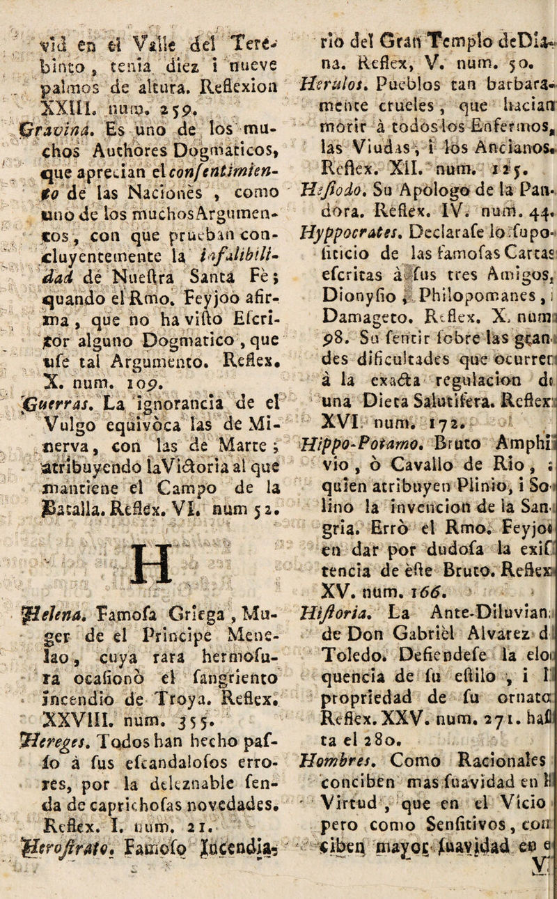 vid en ti Valle del Tere¬ binto s tenía, diez i nueve palmos de altura. Reflexión XXUL nun?» 259. Gravína. Es uno de los mu¬ chos Audiores Dogmáticos, que aprecian el confentimien- $0 (de las Nació lies , como rio del Gran Templo dcDla* na. Reflex, V. num. 50. Heridos* Pueblos tan barbara- raciue crueles, que hacían morir á toáoslos Enfermos, las Viudas, i los Ancianos* Reflex.- XII. num. lino de los muchos Argumen¬ tos ? con que prueban con¬ cluyentemente la ibfaiibili-- dad dé Nueftra Santa Fe ; quando el Rmo, Feyjoo afir¬ ma , que no ha vifto Eícri- Jtor alguno Dogmático , que ufe tal Argumento. Reflex* X. num. lop. (Guerras. La ignorancia de el Vulgo equivoca las de Mi¬ nerva , con las de Marte ; - atribuyendo laViéloria ai que mantiene el Campo de la JBatalla. Reflex. VL num 5 2. ^telena. Famofa Griega ', Mu- ger de el Principe Mene- lao, cuya rara hermofli¬ rá ocaíionó el fangr lento incendio de Troya. Reflex. XXV1IL num. 355. ^Hereges. Todos han hecho paf- ío á fus efeandaloíos erro¬ res, por la deleznable fen- da de capríchofas novedades. Reflex. I. num. 21. ^croflrMo, Farnofo Incendia- Hejiodo. Su Apologo de la Pan¬ dora. Reflex. IV. nuíti. 44, Hyppocrates. Declarafe lo Tupo- íicicio de las íamofas Carcas eferitas á fus tres Amigos, Dionyfio i Philopomanes , i Damageto. Reflex. X> mima pS. Su fentir íobre las gean des dificultades que ocurren á la exa&a regulación do una Dieta Salutífera. Reflex: XVI num. 172. Hippo-Potamo. Bruto Amphi vio, ó Cavailo de Rio, ; quien atribuyen Plinto, i So lino la invención de ia San gria. Erró el Rmoi Feyjoo en dar por dudofa la exif tencia de éfle Bruto. Reflex XV. num. 166. Hiftoria. La Ante^Diiuvian; de Don Gabriel Aivarez d Toledo* Defiendefe la eloi quencia de fu eftilo , i I propriedad de fu ornata Refkx.XXV. num. 271. haí ta el 280. Hombres. Como Racionales conciben mas fuavidad en II ' Virtud , que en el Vicio pero como Seníitivos, con ciben mayor fuavidad en e