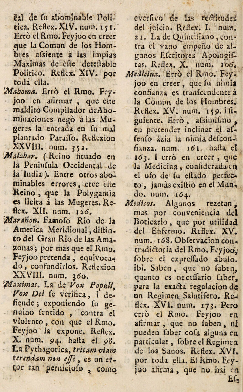 8al de fü abominable Polí¬ tica, Refleje,XIV. num. x 51, Erró el Rmo. Feyjoo en creer que la Coman de ios Hom¬ bres afsiente á las implas Máximas de éfte deteftable Político. Reflex. XIV. por toda ella. rMahorna, Erro el Rrao. Fey¬ joo en afirmar , que elle maldito Compilador deAbo- mínaciones negó a las Mu- geres la entrada en fu mal plantado Paraifo. Reflexión XXVlli. num, 352. 'Malabar. (Reino íituado en Ja Peninfula Occidental de la India )• Entre otros abo¬ minables errores, cree éfte Reino , que la Poíygamia es licita á las Mugeres. Re- fiex. XII. num. 12(5. Faaiofo Rio de la America Meridional, diftin. to del Gran Rio de las Ama¬ zonas ; por mas que el Riño, Feyjoo pretenda , equivoca¬ do, confundirlos. Reflexión XXVIII. num. j<5q. Máximas. La de Vox Populi, Fox Dei fe verifica, i de¬ fiende ; exponiendo fu ge¬ nuino fentido , contra ei violento , con que el Rmo. Feyjoo la expone. Reflex. X. num. P4, hafta ei p8. La Pythagorica, tritam mam terendam nm ejji , es un eé- tpr tan pertuciofo , como evcrlívo1' de las rc<íitude¿ dd juicio. Reflex. I. num, 21. La de Qaiticiiia.no , con¬ tra el vano empeño de al¬ gunos Efcricores Apoiogif- tas. Reflex. X. nucía, 10c?. Medicina* Erro el Rmo. Fey¬ joo en creer, que fu nimia confianza es trascendente á la Común de los Hombres. Reflex. XV. num. 15p, ¡ñU guíente. Erro , afsimifmó p en pretender inclinar el af- fenfo azi a la nimia deícon- fíanza. num, 161, hafta e! 161. I erro en creer , que la Medicina > coníideradaei* eí ufo de fu efíado perfec* to , jamás exiftió en el Man? do. num. 164* Médicos. Algunos rezetan¿ ñus por conveniencia dei Boticario, que por utilidad dei Enfermo. Reflex. XV. num. 158, Obfervacicn con-, tradidoria del Rmo, Feyjoo,' fobre ei expreffado abufo, ibl. Saben , que no faben, quanto es neceífario faber, para la exada regulación de un Régimen Salutífero. Re-’ flex. XVI. num. 173. Pero erro el Rmo. Feyjoo en afirmar, que no faben, ni pueden fabec cofa alguna en particulac, fobre el Régimen de los Sanos, Reflex. XVI. por toda ella. El Rmo. Fey¬ joo afirma, que no hai en