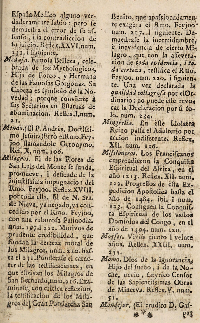 Efpana Medico .alguno '-ver- daderameíice fabio : pero fe deíiKieftra el error de fu af- fenfo , i la contradicción de fu juicio. Reflex.XXVl .num. [ 5 j i. i figuiente. 'flíedu/a. Famoía Belleza / cele¬ brada de los Mychologtcos, Hija de Forco , y Hermana de las Faro otas Gorgonas. Su Cabeza es íymbolo de la No¬ vedad/porque convierte á fus Sedarlos en Efiatuas de abominación. ReflexJ.num. z i. \'Mendo.(El P. Andrés, Do&ifsi- rno JefuiujErro eíRmo.Fey- |oo llamándole Géronymp. KeF.X. num8 io6» Milagros. El de las Flores de San Luis dei Monte fe funda, promueve, i defiende de la Injuflifsima impugnación dd Rmo. Feyjoo. Reflex.XVíll. por toda ella. ES de N. Sra. de Nieva, ya negado,yá con¬ cedido por el Rmo» Feyjoo, con una ruborofa Palinodia* ípy.i 222. Motivos de prudente credibilidad , que fundan ia certeza moral de - lo's Milagros, nuffie % so* fuf- fcs ei 2$ i.Pondérate el carác¬ ter de las teftificac Sones, en que efttivan los Milagros de San Berhardo^um.ai^.Exa- «ninaíe, con critica refíexfen* la teítmcaci&a de ios Milá-. G$Ía Patriadla San Benito, qué ápa&lotvadamert: te exagera ei fimo. Feyjoo* num. z i y. J figuiente. De- mueí|rafe la ¡ncercidumbre,' e inevidencia de cierto Mi-, lagro , que con la affevera« cío o de toda evidencia 9 i to* da certeza , tefiifica el Rmo, Feyjoo. num, ¿20. ¡ figuieti*¿ te. Una vez declarada la qualidad milagrofd por elOr- dinario» no puede efte revo^ car la Declaración por fi fo«* io* num. 234, Mingreliáo En ¿fie idolatra Reino paíTá el Adulterio pos; acción indiferente* JUfiex* XII. num. 126. Mi/shmms. Los Francifcanosj emprendieron ía jdonquifts Efpiritual deí Africa',; en S año ia ij. Refiex. XIL nutn» 12 2. ProgreíTos de ella Ex¬ pedición Ápofiolica hafta el año de 1484. ibi*. ¡ num, 12j. Cojifiguen la ConqufC? ta Espiritual de los vaííos Domínifs del Gongo , en e| año de 1494, num. 120* Mojffeh Vivió ciento i veinte: años. Reáex* XXlil. num, ?JS* Momo. Dios de íá' ignorancia^ Hijo de! íueño, i de la No* che, necio , íatyrjco Cenfor de las Sapientiísimas Obras de Minerva. Reflex.V. num, fflúnfyjw* (El erudito D. Gaf- ***‘ ’ gai