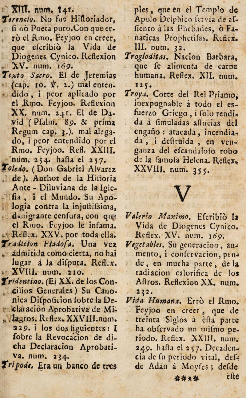 Salmafip. (Claudio-). Fixó el fuperñUiofo Climateriímo de los Años , en ios trein¬ ta i feis ordenes de Clima¬ téricos, que fundan los do* ze Decanatos de los Signos . de! Zodiaco. Reflex. XXII. ñum. 2 \6. Salud. Su confervacion, no menos que fu reftauracion, pide la .directiva de los Mé¬ dicos, Reflexión XVI. nutn, 171. hada el 177. Mas di¬ fícil es reüaurar la perdida, que confervar la reftaurada. num. 171. Sangría. Su invención fe debe al Hippo - Potamo , Bruto Atnphivio, frequente en las margenes del Nilo. Reflex. XVI. num. 166. 1Seneca. Graciofa equivocación de una Criada fuya. Reflex. X. num. pp, fus palabras preferian la Fortuna del Po¬ bre á la del Rico ; pero fus obras preferian la Fortuna del Rico á la del Pobre. Reflex. XIII. num. 142. El ofrecer fus riquezas á Ne¬ rón , no fue efe&o de algu¬ na deliberación generofa; fi folo arbitrio fagaz de fu po¬ lítica. num. 14 3. Seneré. (El P. Pablo). Es uno de los muchos Authores , - h Dogmáticos-, que aprecian el confentimiento de las Na¬ ciones , como uno de los muchos argumentos , con que prueban coocluyente- menre la infalibilidad de Nueftra Sanca Fe ; quando el Rnio. Feyjoo. afirma, que no ha vifto Author Dog-; matico , que ufe tal argu-a meneo. Reflex, X. num. iop* Serpiente. Sagacidad venenofa de la que atofigó al Genero Humano, en el Terrenal Pan . raifo. Reflex. I. num, ip. Sian. Reyno fituado en la par-J te meridional de la Penin-* fula oriental de la India. Ei Reno. Feyjoo equivocó éfle Reino con el de Bengala, atribuyendo los eflilos del uno , al otro : i erró , cre¬ yendo Reynos confinantes^ a los que diflan entre si,: por mas de quatrocientas le¬ guas. Reflex. X. num, 107.' Siglos. Erró el Reno. Feyjoo en afirmar, que fe engañan, los que creen , que han ido maleando, al paíío que fe han ido fuccedlendo.Reflexa XIV. num. 155. Sijipho. Hijo de Eolo, ladrón famofo, muerto á manos de Thefeo. Su piedra tor^ mentofa, fymbolo de la in-3 confia ocia Reflexión* VIII*: num. 'jj. Syfthema. Siete fon los mas fu mo-'